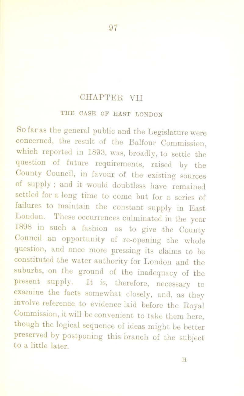 CHAPTER YII THE CASE OF EAST LONDON So fai as the general public and the Legislature were concerned, the result of the Balfour Commission, which reported in 1893, was, broadly, to settle the question of future requirements, raised by the County Council, m favour of the existing sources of supply , and it would doubtless have remained settled for a long time to come but for a series of failures to maintain the constant supply in East London. These occurrences culminated in the year 189rt in such a fashion as to give the County Council an opportunity of re-opening the whole question, and once more pressing its claims to be constituted the water authority for London and the suburbs, on the ground of the inadequacy of the present supply. It is, therefore, necessary to examine the facts somewhat closely, and, as they involve reference to evidence laid before the Royal Commission, it will be convenient to take them here, though the logical sequence of ideas might be better preserved by postponing this branch of the subject to a little later. H