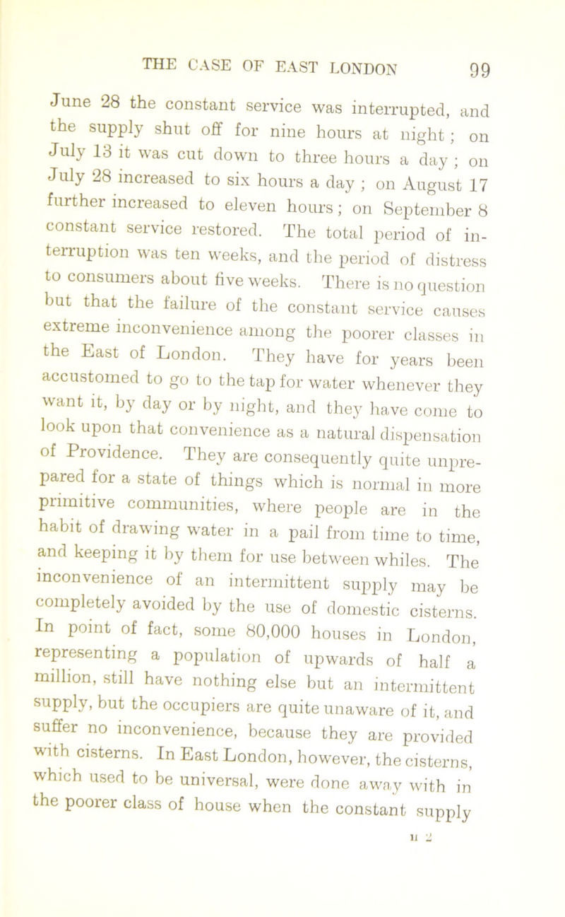 June 28 the constant service was interrupted, and the supply shut off for nine hours at night; on July 13 it was cut down to three hours a day ; on July 28 increased to six hours a day ; on August 17 further increased to eleven hours; on September 8 constant service restored. The total period of in- terruption was ten weeks, and the period of distress to consumers about live weeks. There is no question but that the failure of the constant service causes extreme inconvenience among the poorer classes in the East of London. They have for years been accustomed to go to the tap for water whenever they want it, by day or by night, and they have come to look upon that convenience as a natural dispensation of Providence. They are consequently quite unpre- pared for a state of things which is normal in more primitive communities, where people are in the habit of drawing water in a pail from time to time, and keeping it by them for use between whiles. The inconvenience of an intermittent supply may be completely avoided by the use of domestic cisterns. In point of fact, some 80,000 houses in London, representing a population of upwards of half a million, still have nothing else but an intermittent supply, but the occupiers are quite unaware of it, and suffer no inconvenience, because they are provided with cisterns. In East London, however, the cisterns, which used to be universal, were done away with in the poorer class of house when the constant supply
