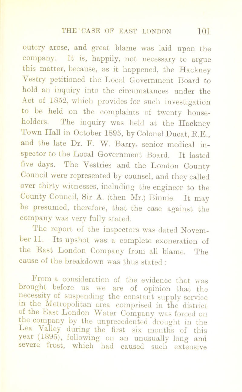 outcry arose, and great blame was laid upon the company. It is, happily, not necessary to argue this matter, because, as it happened, the Hackney Vestry petitioned the Local Government Board to hold an inquiry into the circumstances under the Act of 1852, which provides for such investigation to be held on the complaints of twenty house- holders. The inquiry was held at the Hacknev Town Hall in October 1895, by Colonel Ducat, R.E., and the late Dr. F. W. Barry, senior medical in- spector to the Local Government Board. It lasted five days. The Vestries and the London County Council were represented by counsel, and they called over thirty witnesses, including the engineer to the Comity Council, Sir A. (then Mr.) Binnie. It may be presumed, therefore, that the case against the company was very fully stated. T he report of the inspectors was dated Novem- ber 11. Its upshot was a complete exoneration of the East London Company from all blame. The cause of the breakdown was thus stated : 1 rom a consideration of the evidence that was brought before us we are of opinion that the necessity of suspending the constant supply service in the Metropolitan area comprised in the district of the East London Water Company was forced on the company by the unprecedented drought in the Lea Valley during the first six months of this year (1895), following on an unusually long and severe frost, which had caused such extensive