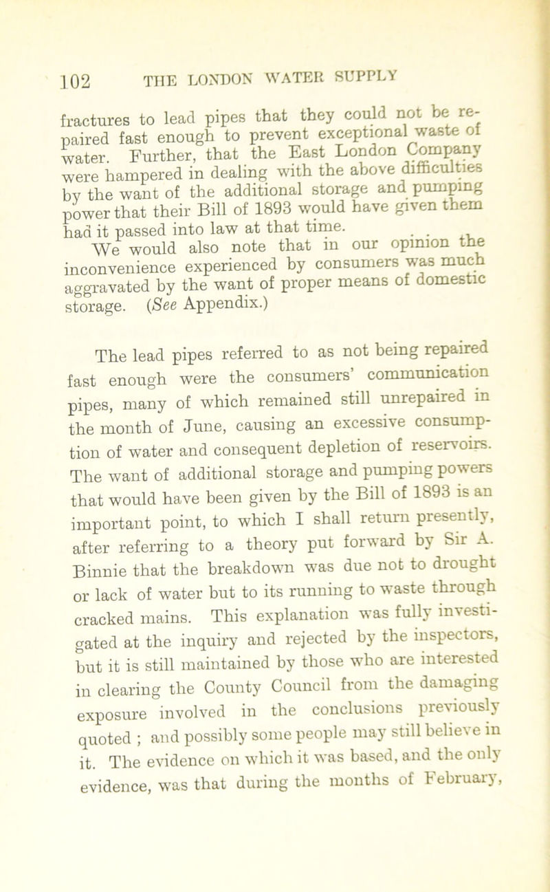 fractures to lead pipes that they could not be re- paired fast enough to prevent exceptional waste of water. Further, that the East London Company were hampered in dealing with the above difficulties by the want of the additional storage and pumping power that their Bill of 1893 would have given them had it passed into law at that time. . We would also note that in our opinion the inconvenience experienced by consumers was much aggravated by the want of proper means of domestic storage. (See Appendix.) The lead pipes referred to as not being repaired fast enough were the consumers’ communication pipes, many of which remained still unrepaired in the month of June, causing an excessive consump- tion of water and consequent depletion of reservoirs. The want of additional storage and pumping powers that would have been given by the Bill of 1893 is an important point, to which I shall return presently, after referring to a theory put forward by Sir A. Binnie that the breakdown was due not to drought or lack of water but to its running to waste through cracked mains. This explanation was fully investi- gated at the inquiry and rejected by the inspectors, but it is still maintained by those who are interested in clearing the County Council from the damaging exposure involved in the conclusions previously quoted ; and possibly some people may still believe in it. The evidence on which it was based, and the only evidence, was that during the months of February,