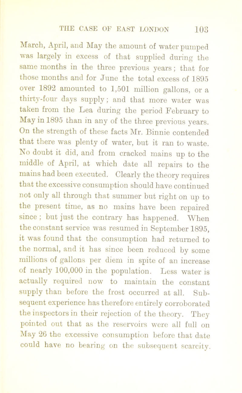March, April, and May the amount of water pumped was largely in excess of that supplied during the same months in the three previous years ; that for those months and for June the total excess of 1895 over 1892 amounted to 1,501 million gallons, or a thirty-four days supply; and that more water was taken from the Lea during the period February to May in 1895 than in any of the three previous years. On the strength of these facts Mr. Binnie contended that there wras plenty of water, but it ran to waste. No doubt it did, and from cracked mains up to the middle of April, at which date all repairs to the mains had been executed. Clearly the theory requires that the excessive consumption should have continued not only all through that summer but right on up to the present time, as no mains have been repaired since ; but just the contrary has happened. When the constant service was resumed in September 1895, it was found that the consumption had returned to the normal, and it has since been reduced by some millions of gallons per diem in spite of an increase of nearly 100,000 in the population. Less water is actually required now to maintain the constant supply than before the frost occurred at all. Sub- sequent experience has therefore entirely corroborated the inspectors in their rejection of the theory. They pointed out that as the reservoirs were all full on May 26 the excessive consumption before that date could have no bearing on the subsequent scarcity.