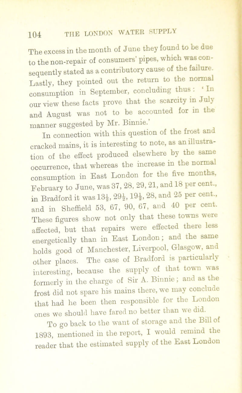 The excess in the month of June they found to be due to the non-repair of consumers’ pipes, which was con- sequently stated as a contributory cause of the failure. Lastly, they pointed out the return to the normal consumption in September, concluding thus : ‘ In our view these facts prove that the scarcity in July and August was not to be accounted for in the manner suggested by Mr. Binnie. In connection with this question of the frost and cracked mains, it is interesting to note, as an illustra- tion of the effect produced elsewhere by the same occurrence, that whereas the increase in the normal consumption in East London for the five months, February to June, was 37, 28, 29, 21, and 18 per cent., in Bradford it was 18*, 29*, 19*, 28, and 25 per cent., and in Sheffield 53, 67, 90, 67, and 40 per cent. These figures show not only that these towns were affected, but that repairs were effected there less energetically than in East London; and the same holds good of Manchester, Liverpool, Glasgow, and other places. The case of Bradford is particularly interesting, because the supply of that town was formerly in the charge of Sir A. Binnie; and as the frost did not spare his mains there, we may conclude that had he been then responsible for the London ones we should have fared no better than we did. To go back to the want of storage and the Bill of 1893, mentioned in the report, I would remind the reader that the estimated supply of the East London