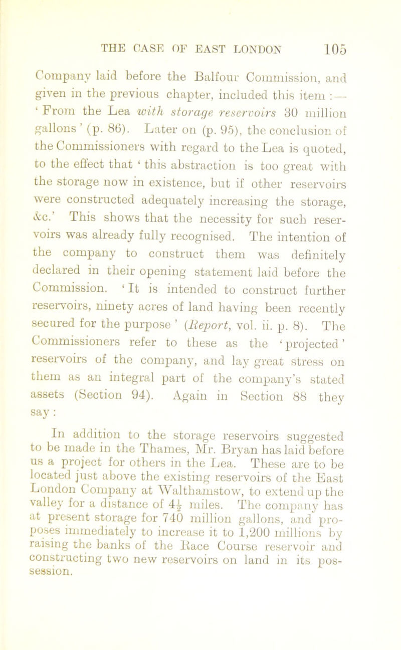 Company laid before the Balfour Commission, and given in the previous chapter, included this item ‘From the Lea with storage reservoirs 30 million gallons (p. 86). Later on (p. 95), the conclusion of the Commissioners with regard to the Lea is quoted, to the effect that ‘ this abstraction is too great with the storage now in existence, hut if other reservoirs were constructed adequately increasing the storage, See. This shows that the necessity for such reser- voirs was already fully recognised. The intention of the company to construct them was definitely declared in their opening statement laid before the Commission. ‘It is intended to construct further reservoirs, ninety acres of land having been recently secured for the purpose ’ (Report, vol. li. p. 8). The Commissioners refer to these as the ‘ projected ’ reservoirs of the company, and lay great stress on them as an integral part of the company’s stated assets (Section 94). Again in Section 88 they say: In addition to the storage reservoirs suggested to be made in the Thames, Mr. Bryan has laid before us a project for others in the Lea. These are to be located just above the existing reservoirs of the East London Company at Walthamstow, to exteixd up the valley for a distance of miles. The company has at present storage for 740 million gallons, and pro- poses immediately to increase it to 1,200 millions by raising the banks of the Kace Course reservoir and constructing two new reservoirs on land in its pos- session.