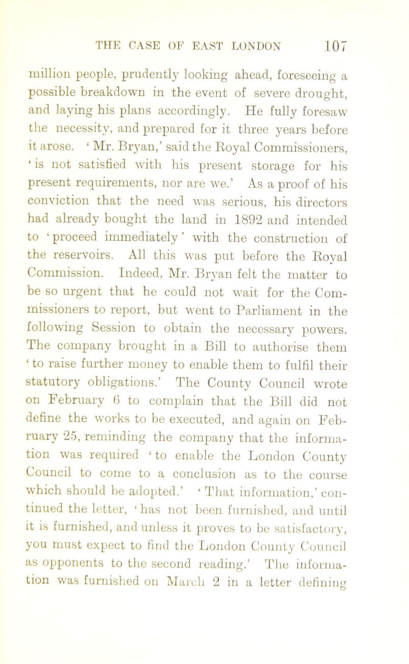 million people, prudently looking ahead, foreseeing a possible breakdown in the event of severe drought, and laying his plans accordingly. He fully foresaw the necessity, and prepared for it three years before it arose. ‘ Mr. Bryan,’ said the Royal Commissioners, ‘ is not satisfied with his present storage for his present requirements, nor are we.’ As a proof of his conviction that the need w-as serious, his directors had already bought the land in 1892 and intended to ‘ proceed immediately ’ with the construction of the reservoirs. All this was put before the Royal Commission. Indeed, Mr. Bryan felt the matter to be so urgent that he could not wait for the Com- missioners to report, but went to Parliament in the following Session to obtain the necessary powers. The company brought in a Bill to authorise them ‘ to raise further money to enable them to fulfil then- statutory obligations.’ The County Council wrote on February 6 to complain that the Bill did not define the works to be executed, and again on Feb- ruary 25, reminding the company that the informa- tion was required ‘ to enable the London County Council to come to a conclusion as to the course which should be adopted.’ ‘ That information,’ con- tinued the letter, ‘ has not been furnished, and until it is furnished, and unless it proves to be satisfactory, you must expect to find the London County Council as opponents to the second reading.’ The informa- tion was furnished on March 2 in a letter defining'