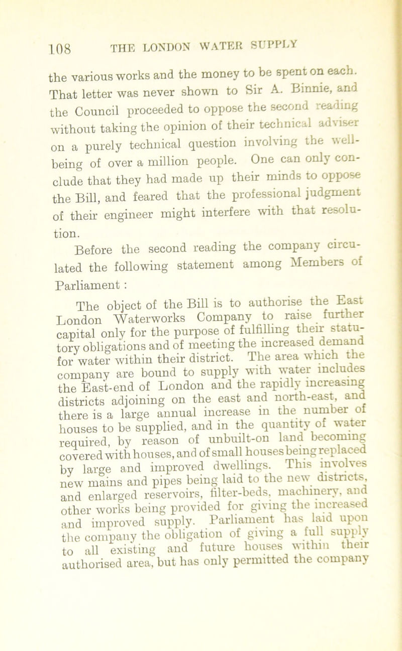 the various works and the money to be spent on each. That letter was never shown to Sir A. Binnie, and the Council proceeded to oppose the second leading without taking the opinion of their technical adviser on a purely technical question involving the v. ell- being of over a million people. One can only con- clude that they had made up their minds to oppose the Bill, and feared that the professional judgment of their engineer might interfere with that resolu- tion. Before the second reading the company circu- lated the following statement among Members of Parliament : The object of the Bill is to authorise the East London Waterworks Company to raise further capital only for the purpose of fulfilling their statu- tory obligations and of meeting the increased demand for water within their district. The area which the company are bound to supply with water includes the East-end of London and the rapidly increasing districts adjoining on the east and north-east, and there is a large annual increase in the number of houses to be supplied, and in the quantity of water required, by reason of unbuilt-on land becoming covered with houses, and of small houses being replaced by large and improved dwellings. This involves new mains and pipes being laid to the new districts, and enlarged reservoirs, filter-beds, machinery, and other works being provided for giving the increased and improved supply. Parliament has laid upon the company the obligation of giving a full supply to all existing and future houses within their authorised area, but has only permitted the company