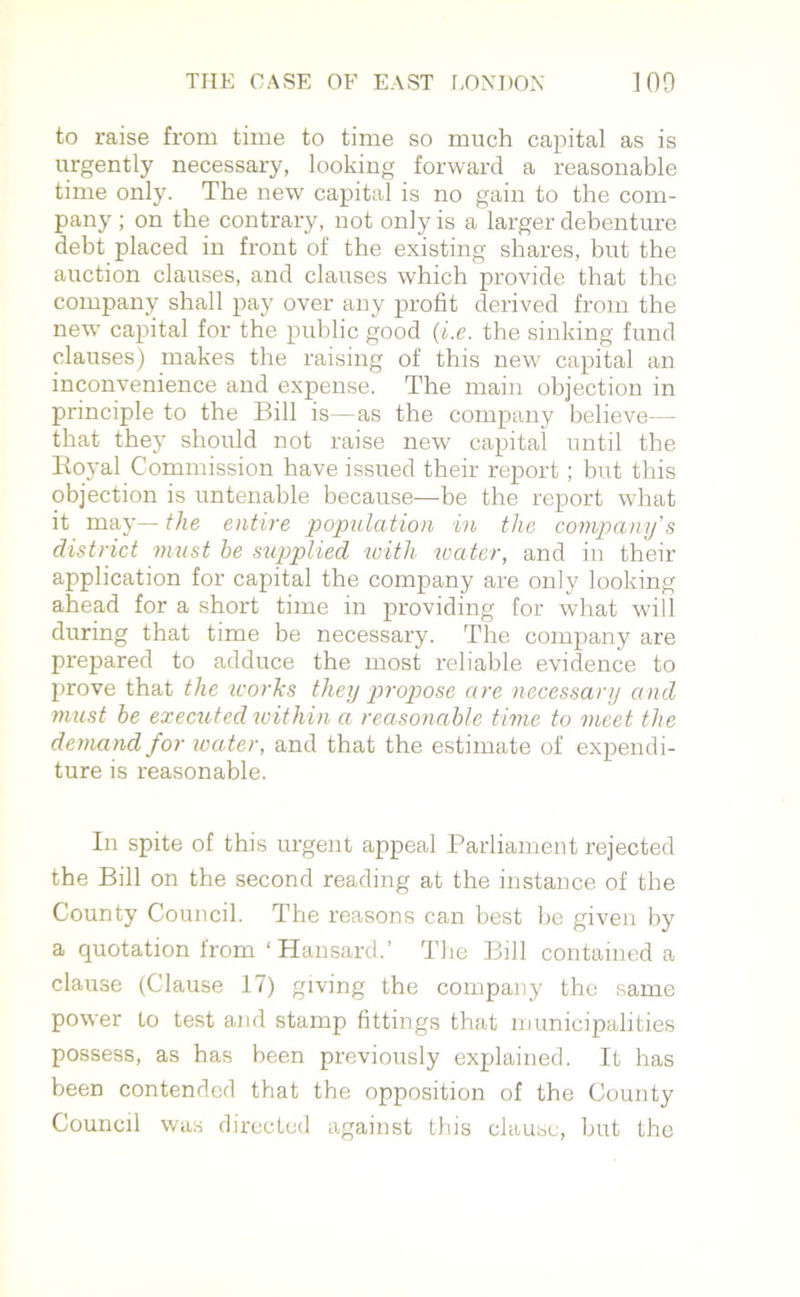 to raise from time to time so much capital as is urgently necessary, looking forward a reasonable time only. The new capital is no gain to the com- pany ; on the contrary, not only is a larger debenture debt placed in front of the existing shares, but the auction clauses, and clauses which provide that the company shall pay over any profit derived from the new capital for the public good (i.e. the sinking fund clauses) makes the raising of this new capital an inconvenience and expense. The main objection in principle to the Bill is—as the company believe— that they should not raise new capital until the Royal Commission have issued their report ; but this objection is untenable because—be the report what it may— the entire population in the company's district must he supplied with water, and in their application for capital the company are only looking ahead for a short time in providing for what will during that time be necessary. The company are prepared to adduce the most reliable evidence to prove that the works they propose are necessary and must he executed within a reasonable time to meet the demand for water, and that the estimate of expendi- ture is reasonable. In spite of this urgent appeal Parliament rejected the Bill on the second reading at the instance of the County Council. The reasons can best be given by a quotation from ‘ Hansard.’ The Bill contained a clause (Clause 17) giving the company the same power to test and stamp fittings that municipalities possess, as has been previously explained. It has been contended that the opposition of the County Council was directed against this clause, but the
