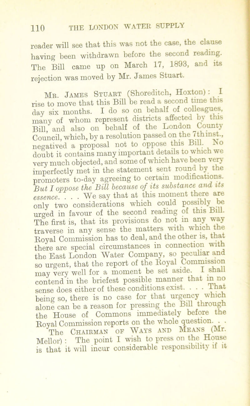 reader will see that this was not the case, the clause having been withdrawn before the second reading. The Bill came up on March 17, 1893, and its rejection was moved by Mr. James Stuart. Mb. James Stuart (Shoreditch, Hoxton): I rise to move that this Bill be read a second time this day six months. I do so on behalf of colleagues, many of whom represent districts affected by this Bill, and also on behalf of the London ^County Council, which, by a resolution passed on the Tthmst., negatived a proposal not to oppose this BiU. -No doubt it contains many important details to which we very much objected, and some of which have been very' imperfectly met m the statement sent ronn y t e promoters to-day agreeing to certain modifications. But I oppose the Bill because of its substance and its essence. ... We say that at this moment there are only two considerations which could possibly be urged in favour of the second reading of this Bill. The first is, that its provisions do not in any way traverse in any sense the matters with which the Royal Commission has to deal, and the other is, that there are special circumstances in connection with the East London Water Company, so peculiar and so urgent, that the report of the Royal Commission may very well for a moment be set aside. I shall contend in the briefest possible manner that m no sense does either of these conditions exist. . . . That, being so, there is no case for that urgency v hich alone can be a reason for pressing the Bill through the House of Commons immediately before the Royal Commission reports on the whole question. . . The Chairman of Ways and Means (Mr. Mellor) : The point I wish to press on the House is that it will incur considerable responsibility if it