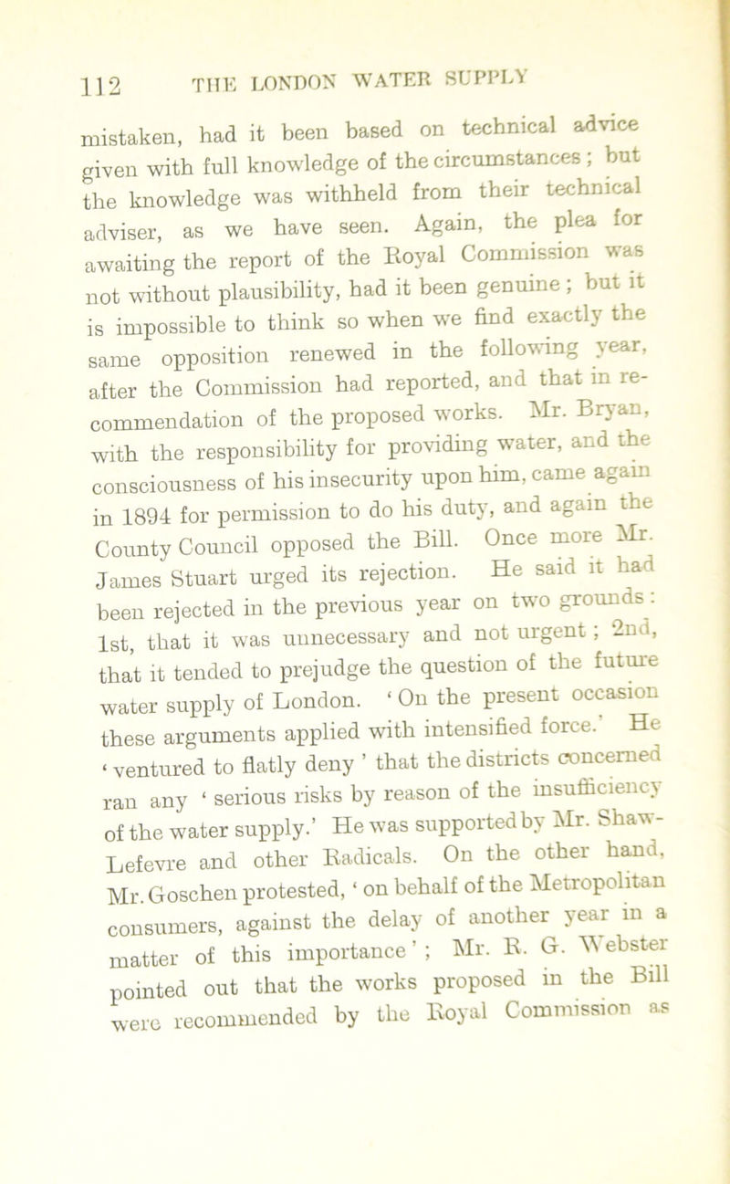 mistaken, had it been based on technical advice given with full knowledge of the circumstances; but the knowledge was withheld from their technical adviser, as we have seen. Again, the plea for awaiting the report of the Royal Commission was not without plausibility, had it been genuine; but it is impossible to think so when we find exactly the same opposition renewed in the following year, after the Commission had reported, and that in re- commendation of the proposed works. Mr. Bryan, with the responsibility for providing water, and the consciousness of his insecurity upon him, came again in 1894 for permission to do his duty, and again the County Council opposed the Bill. Once more Mr. James Stuart urged its rejection. He said it had been rejected in the previous year on two grounds. 1st, that it was unnecessary and not urgent ; 2nd, that it tended to prejudge the question of the future water supply of London. ‘ On the present occasion these arguments applied with intensified force. He «ventured to flatly deny ’ that the districts concerned ran any ‘ serious risks by reason of the insufficiency of the water supply.’ He was supported by Mr. Shaw - Lefevre and other Radicals. On the other hand, Mr. Goschen protested, ‘ on behalf of the Metropolitan consumers, against the delay of another year m a matter of this importance’; Mr. R. G. Webster pointed out that the works proposed m the Bill were recommended by the Royal Commission as