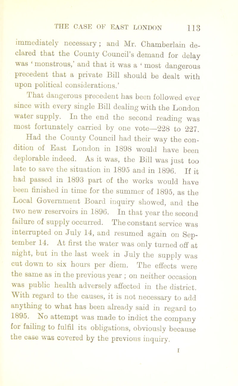immediately necessary; and Mr. Chamberlain de- clared that the County Council’s demand for delay was monstrous, and that it was a 1 most dangerous precedent that a private Bill should be dealt with upon political considerations.’ That dangerous precedent has been followed ever since with every single Bill dealing with the London water supply. In the end the second reading was most fortunately carried by one vote—228 to 227. Had the County Council had their way the con- dition of East London in 1898 would have been deplorable indeed. As it was, the Bill was just too late to save the situation in 1895 and in 1896. If it had passed in 1893 part of the works would have been finished in time for the summer of 1895, as the Local Government Board inquiry showed, and the two new reservoirs in 1896. In that year the second failure of supply occurred. The constant service was interrupted on July 14, and resumed again on Sep- tember 14. At first the water was only turned off at night, but in the last week m July the supply was cut down to six hours per diem. The effects were the same as in the previous year ; on neither occasion was public health adversely affected in the district. With regard to the causes, it is not necessary to add anything to what has been already said in regard to 1895. Ho attempt was made to indict the company for failing to fulfil its obligations, obviously because the case was covered by the previous inquiry. i
