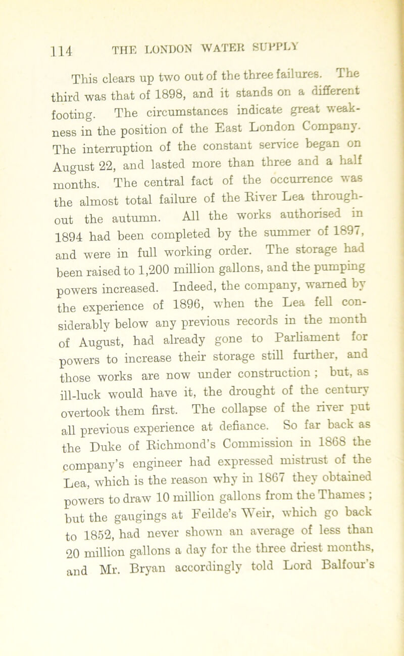 This clears up two out of the three failures. The third was that of 1898, and it stands on a different footing. The circumstances indicate great weak- ness in the position of the East London Compan). The interruption of the constant service began on August 22, and lasted more than three and a half months. The central fact of the occurrence vas the almost total failure of the River Lea through- out the autumn. All the works authorised in 1894 had been completed by the summer of 1897, and were in full working order. The storage had been raised to 1,200 million gallons, and the pumping powers increased. Indeed, the company, warned by the experience of 1896, when the Lea fell con- siderably below any previous records in the month of August, had already gone to Parliament for powers to increase their storage still further, and those works are now under construction , but, as ill-luck would have it, the drought of the century overtook them first. The collapse of the river put all previous experience at defiance. So far back as the Luke of Richmond’s Commission in 1868 the company’s engineer had expressed mistrust of the Lea, which is the reason why in 1867 they obtained powers to draw 10 million gallons from the Thames ; but the gaugings at Feilde’s Weir, which go back to 1852, had never shown an average of less than 20 million gallons a day for the three driest months, and Mr. Bryan accordingly told Lord Balfour s