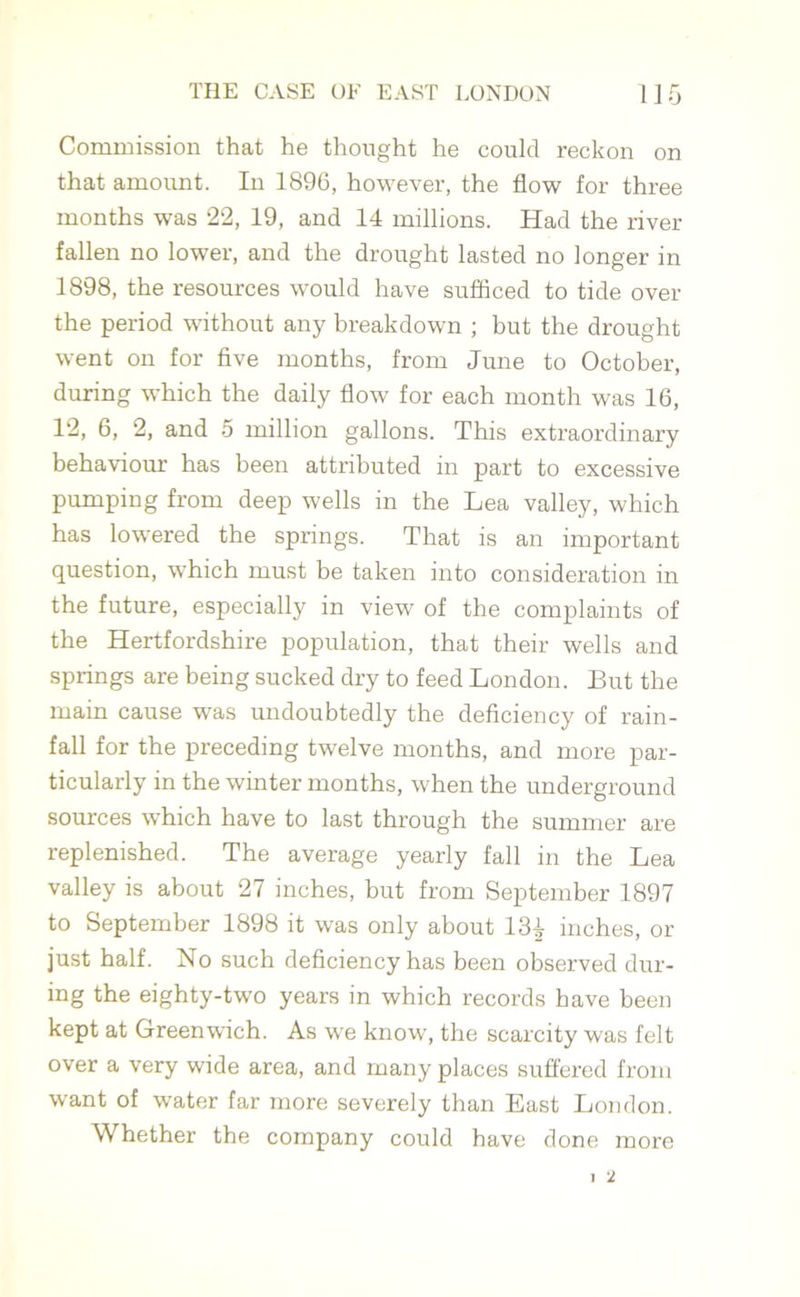 Commission that he thought he could reckon on that amount. In 1896, however, the flow for three months was 22, 19, and 14 millions. Had the river fallen no lower, and the drought lasted no longer in 1898, the resources would have sufficed to tide over the period without any breakdown ; but the drought went on for five months, from June to October, during which the daily flow for each month was 16, 12, 6, 2, and 5 million gallons. This extraordinary behaviour has been attributed m part to excessive pumping from deep wells in the Lea valley, which has lowered the springs. That is an important question, which must be taken into consideration in the future, especially in view of the complaints of the Hertfordshire population, that their wells and springs are being sucked dry to feed London. But the main cause was undoubtedly the deficiency of rain- fall for the preceding twelve months, and more par- ticularly in the winter months, when the underground sources which have to last through the summer are replenished. The average yearly fall in the Lea valley is about 27 inches, but from September 1897 to September 1898 it was only about 134 inches, or just half. No such deficiency has been observed dur- ing the eighty-two years in which records have been kept at Greenwich. As we know, the scarcity was felt over a very wide area, and many places suffered from want of water far more severely than East London. Whether the company could have done more 2