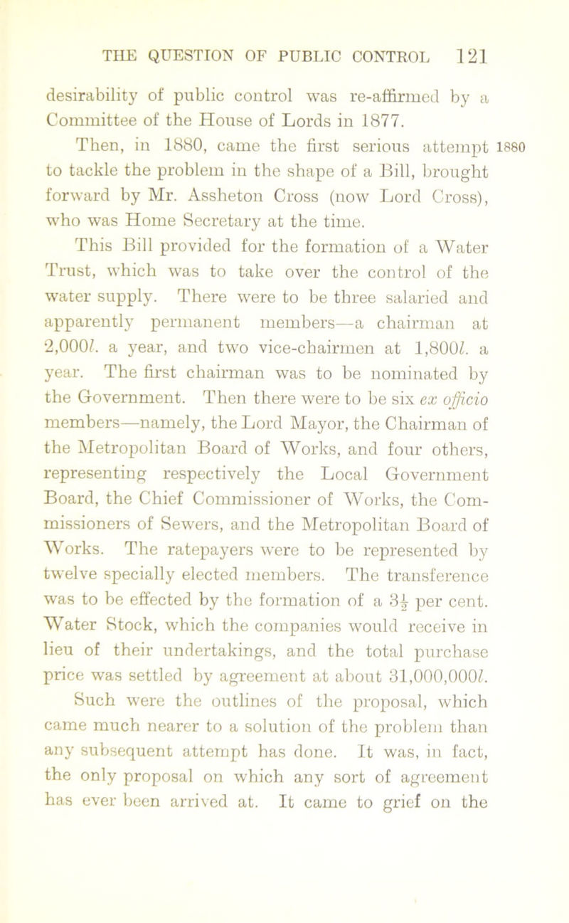 desirability of public control was re-affirmed by a Committee of tbe House of Lords in 1877. Then, in 1880, came the first serious attempt 1880 to tackle the problem in the shape of a Bill, brought forward by Mr. Assheton Cross (now Lord Cross), who was Home Secretary at the time. This Bill provided for the formation of a Water Trust, which was to take over the control of the water supply. There were to be three salaried and apparently permanent members—a chairman at 2,000/. a year, and two vice-chairmen at 1,800/. a year. The first chairman was to he nominated by the Government. Then there were to he six ex officio members—namely, the Lord Mayor, the Chairman of the Metropolitan Board of Works, and four others, representing respectively the Local Government Board, the Chief Commissioner of Works, the Com- missioners of Sewers, and the Metropolitan Board of Works. The ratepayers were to he represented by twelve specially elected members. The transference was to he effected by the formation of a 3i per cent. Water Stock, which the companies would receive in lieu of their undertakings, and the total purchase price was settled by agreement at about 31,000,000/. Such were the outlines of the proposal, which came much nearer to a solution of the problem than any subsequent attempt has done. It was, in fact, the only proposal on which any sort of agreement has ever been arrived at. It came to grief on the