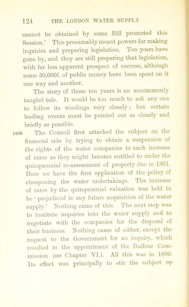 cannot be obtained by some Bill promoted this Session.’ This presumably meant powers for making inquiries and preparing legislation. Ten years have gone by, and they are still preparing that legislation, with far less apparent prospect of success, although some 50,000f. of public money have been spent on it one way and another. The story of those ten years is an uncommonly tangled tale. It would be too much to ask any one to follow its windings very closely; but certain leading events must be pointed out as clearly and briefly as possible. 1890 The Council first attacked the subject on the financial side by trying to obtain a suspension of the rights of the water companies to such increase of rates as they might become entitled to under the quinquennial re-assessment of property due in 1S91. Here we have the first application of the policy of cheapening the water undertakings. The increase of rates by the quinquennial valuation was held to be ‘ prejudicial to any future acquisition of the water supply.’ Nothing came of this. The nest step was to institute inquiries into the water supply and to negotiate with the companies for the disposal of their business. Nothing came of either, except the request to the Government for an inquiry, which resulted in the appointment of the Balfour Com- mission (see Chapter VI.). All this was in 1890. Its effect was principally to stir the subject up