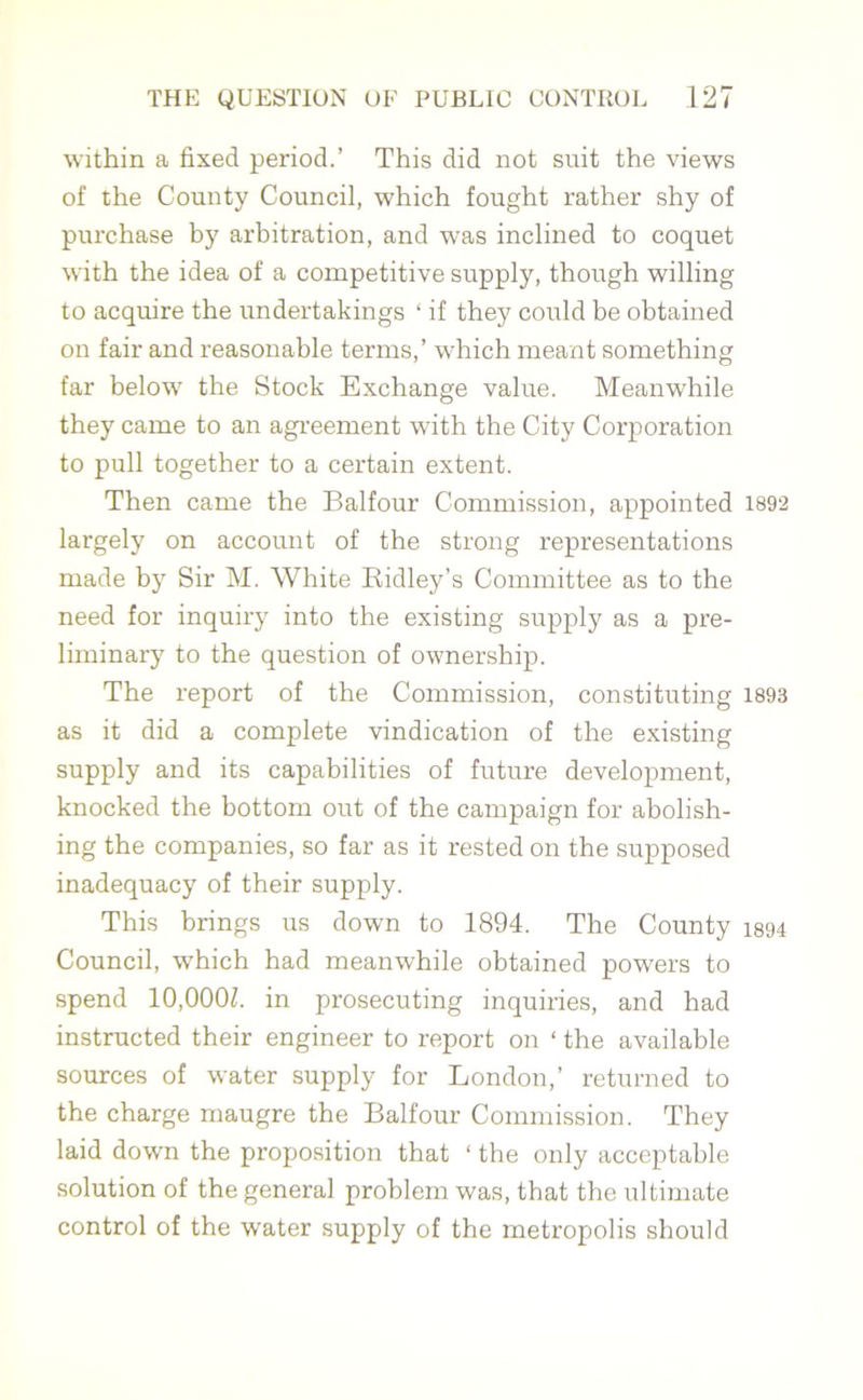 within a fixed period.’ This did not suit the views of the County Council, which fought rather shy of purchase by arbitration, and was inclined to coquet with the idea of a competitive supply, though willing to acquire the undertakings ‘ if they could be obtained on fair and reasonable terms,’ which meant something far below the Stock Exchange value. Meanwhile they came to an agreement with the City Corporation to pull together to a certain extent. Then came the Balfour Commission, appointed 1892 largely on account of the strong representations made by Sir M. White Ridley’s Committee as to the need for inquiry into the existing supply as a pre- liminary to the question of ownership. The report of the Commission, constituting 1893 as it did a complete vindication of the existing supply and its capabilities of future development, knocked the bottom out of the campaign for abolish- ing the companies, so far as it rested on the supposed inadequacy of their supply. This brings us down to 1894. The County 1894 Council, which had meanwhile obtained powers to spend 10,000Z. in prosecuting inquiries, and had instructed their engineer to report on ‘ the available sources of water supply for London,’ returned to the charge maugre the Balfour Commission. They laid down the proposition that ‘ the only acceptable solution of the general problem was, that the ultimate control of the water supply of the metropolis should