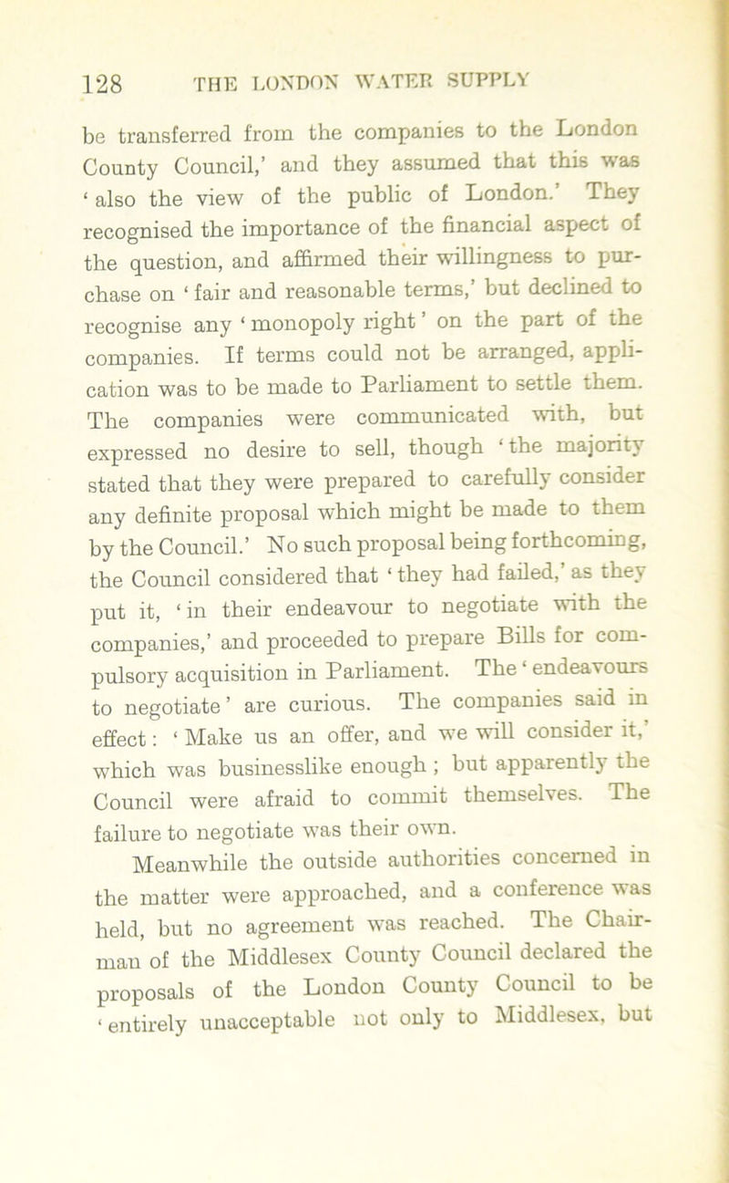 be transferred from the companies to the London County Council,’ and they assumed that this was ‘ also the view of the public of London.' They recognised the importance of the financial aspect Oi the question, and affirmed their willingness to pur- chase on ‘ fair and reasonable terms,’ but declined to recognise any ‘ monopoly right on the part of the companies. If terms could not be arranged, appli- cation was to be made to Parliament to settle them. The companies were communicated with, but expressed no desire to sell, though ‘ the majority stated that they were prepared to carefully consider any definite proposal which might be made to them by the Council.’ No such proposal being forthcoming, the Council considered that ‘ they had failed,’ as they put it, ‘in their endeavour to negotiate with the companies,’ and proceeded to prepare Bills for com- pulsory acquisition in Parliament. The ‘ endeavours to negotiate ’ are curious. The companies said in effect: ‘ Make us an offer, and we will consider it, which was businesslike enough; but apparently the Council were afraid to commit themselves. The failure to negotiate was their own. Meanwhile the outside authorities concerned in the matter were approached, and a conference was held, but no agreement was reached. The Chair- mau of the Middlesex County Council declared the proposals of the London County Council to be < entirely unacceptable not only to Middlesex, but