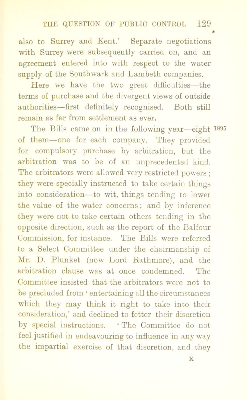 also to Surrey and Kent.’ Separate negotiations with Surrey were subsequently carried on, and an agreement entered into with respect to the water supply of the Southwark and Lambeth companies. Here we have the two great difficulties—the terms of purchase and the divergent views of outside authorities—first definitely recognised. Both still remain as far from settlement as ever. The Bills came on in the following year—eight *995 of them—one for each company. They provided for compulsory purchase by arbitration, but the arbitration was to be of an unprecedented kind. The arbitrators were allowed very restricted powers ; they were specially instructed to take certain things into consideration—to wit, things tending to lower the value of the water concerns; and bjr inference they were not to take certain others tending in the opposite direction, such as the report of the Balfour Commission, for instance. The Bills were referred to a Select Committee under the chairmanship of Mr. D. Plunket (now Lord Rathmore), and the arbitration clause was at once condemned. The Committee insisted that the arbitrators were not to be precluded from ‘ entertaining all the circumstances which they may think it right to take into their consideration,’ and declined to fetter their discretion by special instructions. ‘ The Committee do not feel justified in endeavouring to influence in anyway the impartial exercise of that discretion, and they K