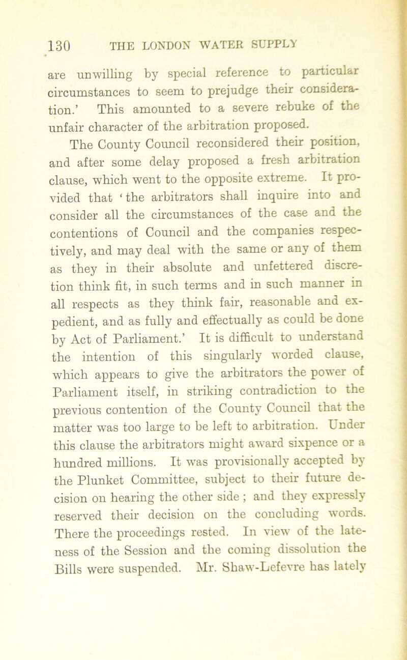 are unwilling by special reference to particular circumstances to seem to prejudge their considera- tion.’ This amounted to a severe rebuke of the unfair character of the arbitration proposed. The County Council reconsidered their position, and after some delay proposed a fresh arbitration clause, which went to the opposite extreme. It pro- vided that ‘the arbitrators shall inquire into and consider all the circumstances of the case and the contentions of Council and the companies respec- tively, and may deal with the same or any of them as they in their absolute and unfettered discre- tion think fit, in such terms and in such manner in all respects as they think fair, reasonable and ex- pedient, and as fully and effectually as could be done by Act of Parliament.’ It is difficult to understand the intention of this singularly worded clause, which appears to give the arbitrators the power of Parliament itself, in striking contradiction to the previous contention of the County Council that the matter was too large to be left to arbitration. L nder this clause the arbitrators might award sixpence or a hundred millions. It was provisionally accepted by the Plunket Committee, subject to their future de- cision on hearing the other side ; and they expressly reserved their decision on the concluding words. There the proceedings rested. In view of the late- ness of the Session and the coming dissolution the Bills were suspended. Mr. Shaw-Lefevre has lately