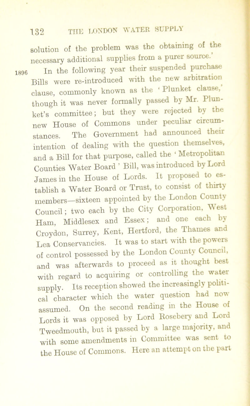 1896 necessary additional supplies from a purer source.’ In the following year their suspended purchase Bills were re-introduced with the new arbitration clause, commonly known as the ‘ Plunket clause, though it was never formally passed by Mr. Plun- ket’s committee; but they were rejected by the new House of Commons under peculiar circum- stances. The Government had announced their intention of dealing with the question themselves, and a Bill for that purpose, called the ‘ Metropolitan Counties Water Board ’ Bill, was introduced by Lord James in the House of Lords. It proposed to es- tablish a Water Board or Trust, to consist of thirty members—sixteen appointed by the London County Council; two each by the City Corporation, West Ham, Middlesex and Essex; and one each by Croydon, Surrey, Kent, Hertford, the Thames and Lea Conservancies. It was to start with thepoweis of control possessed by the London County Council, and was afterwards to proceed as it thought best with regard to acquiring or controlling the water supply. Its reception showed the increasingly politi- cal character which the water question had now assumed. On the second reading in the House of Lords it was opposed by Lord Rosebery and Lord Tweedmouth, but it passed by a large majority, and with some amendments in Committee was sent to the House of Commons. Here an attempt on the part