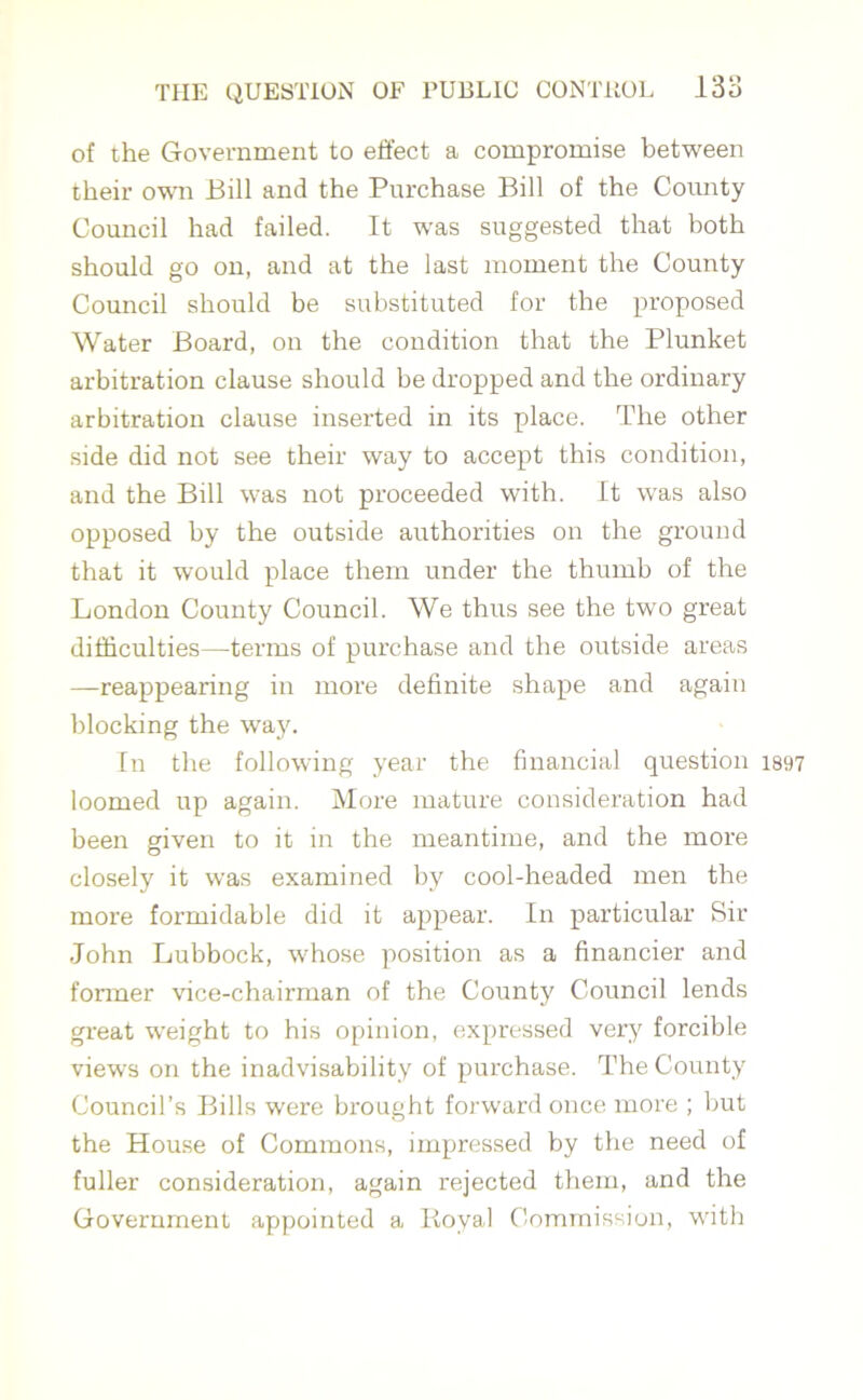 of the Government to effect a compromise between their own Bill and the Purchase Bill of the County Council had failed. It was suggested that both should go on, and at the last moment the County Council should be substituted for the proposed Water Board, on the condition that the Plunket arbitration clause should be dropped and the ordinary arbitration clause inserted in its place. The other side did not see their way to accept this condition, and the Bill was not proceeded with. It was also opposed by the outside authorities on the ground that it would place them under the thumb of the London County Council. We thus see the two great difficulties—terms of purchase and the outside areas —reappearing in more definite shape and again blocking the way. In the following year the financial question 1897 loomed up again. More mature consideration had been given to it in the meantime, and the more closely it was examined by cool-headed men the more formidable did it appear. In particular Sir John Lubbock, whose position as a financier and former vice-chairman of the County Council lends great weight to his opinion, expressed very forcible views on the inadvisability of purchase. The County Council’s Bills were brought forward once more ; but the House of Commons, impressed by the need of fuller consideration, again rejected them, and the Government appointed a Itoyal Commission, with