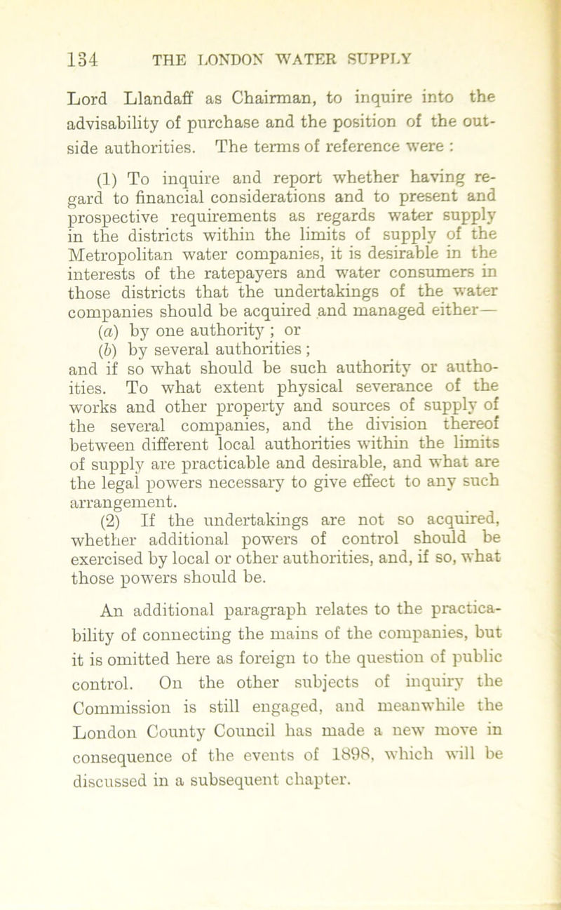 Lord Llandaff as Chairman, to inquire into the advisability of purchase and the position of the out- side authorities. The terms of reference were : (1) To inquire and report whether having re- gard to financial considerations and to present and prospective requirements as regards water supply in the districts within the limits of supply of the Metropolitan water companies, it is desirable in the interests of the ratepayers and water consumers in those districts that the undertakings of the water companies should be acquired and managed either— (a) by one authority ; or (b) by several authorities ; and if so what should be such authority or autho- ities. To what extent physical severance of the works and other property and sources of supply of the several companies, and the division thereof between different local authorities within the limits of supply are practicable and desirable, and what are the legal powers necessary to give effect to any such arrangement. (2) If the undertakings are not so acquired, whether additional powers of control should be exercised by local or other authorities, and, if so, what those powers should be. An additional paragraph relates to the practica- bility of connecting the mains of the companies, but it is omitted here as foreign to the question of public control. On the other subjects of inquiry the Commission is still engaged, and meanwhile the London County Council has made a ne%v move in consequence of the events of 1898, which will be discussed in a subsequent chapter.