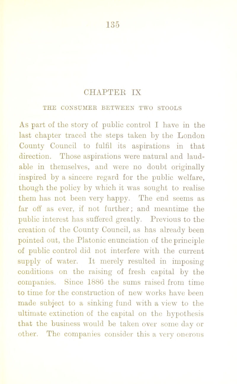 CHAPTER IX THE CONSUMER BETWEEN TWO STOOLS As part of the story of public control I have in the last chapter traced the steps taken by the London County Council to fulfil its aspirations in that direction. Those aspirations were natural and laud- able in themselves, and were no doubt originally inspired by a sincere regard for the public welfare, though the policy by which it was sought to realise them has not been very happy. The end seems as far off as ever, if not further; and meantime the public interest has suffered greatly. Previous to the creation of the County Council, as has already been pointed out, the Platonic enunciation of the principle of public control did not interfere with the current supply of water. It merely resulted in imposing conditions on the raising of fresh capital by the companies. Since 1886 the sums raised from time to time for the construction of new works have been made subject to a sinking fund with a view to the ultimate extinction of the capital on the hypothesis that the business would be taken over some day or other. The companies consider this a very onerous