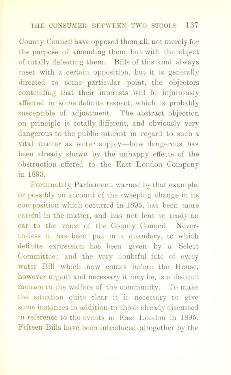 County Council have opposed them all, not merely for the purpose of amending them, but with the object of totally defeating them. Bills of this kind always meet with a certain opposition, but it is generally directed to some particular point, the objectors contending that their interests will he injuriously affected in some definite respect, which is probably susceptible of adjustment. The abstract objection on principle is totally different, and obviously very dangerous to the public interest in regard to such a vital matter as water supply—how dangerous has been already shown by the unhappy effects of the obstruction offered to the East London Company in 1893. Fortunately Parliament, warned by that example, or possibly on account of the sweeping change in its composition which occurred in 1895, has been more careful in the matter, and has not lent so ready an ear to the voice of the County Council. Never- theless it has been put in a quandary, to which definite expression has been given by a Select Committee; and the very doubtful fate of every water Bill which now comes before the House, however urgent and necessary it may be, is a distinct menace to the welfare of the community. To make the situation quite clear it is necessary to give some instances in addition to those already discussed in reference to the events in East London in 1895. Fifteen Bills have been introduced altogether by the