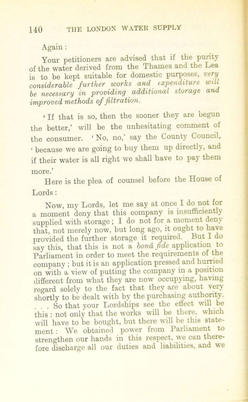 Again : Your petitioners are advised that if the purity of the water derived from the Thames and the Lea is to be kept suitable for domestic purposes, very considerable further works and expenditure will be necessary in providing additional storage and improved methods of filtration. < If that is so, then the sooner they are begun the better,’ will be the unhesitating comment of the consumer. ‘ No, no,’ say the County Council, ‘ because we are going to buy them up directh , and if their water is all right we shall have to pay them more.’ Here is the plea of counsel before the House of Lords: Now, my Lords, let me say at once I do not for a moment deny that this company is insufficiently supplied with storage; I do not for a moment dem that, not merely now, but long ago, it ought to ha^e provided the further storage it required. But I do say this, that this is not a bond fide application to Parliament in order to meet the requirements of the company ; but it is an application pressed and hurried on with a view of putting the company in a position different from what they are now occupying, having regard solely to the fact that they are about veiw shortly to be dealt with by the purchasing authority. So that your Lordships see the effect will be this : not only that the works will be there, which will have to 'be bought, but there will be this state- ment : We obtained power from Parliament to strengthen our hands in this respect, we can there- fore discharge all our duties and liabilities, and we