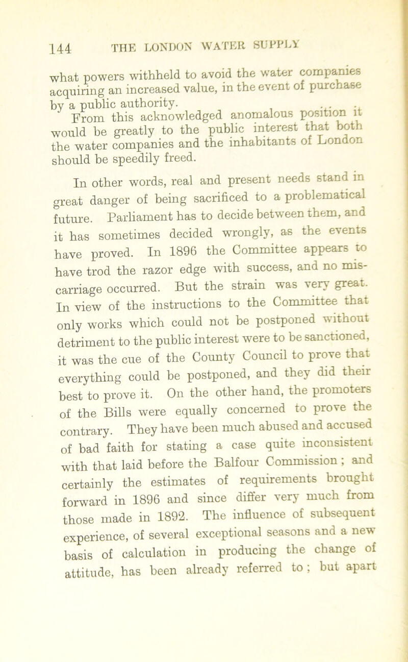 what powers withheld to avoid the water companies acquiring an increased value, in the event of purchase by a public authority. From this acknowledged anomalous position it would be greatly to the public interest that both the water companies and the inhabitants of London should be speedily freed. In other words, real and present needs stand in great danger of being sacrificed to a problematical future. Parliament has to decide between them, and it has sometimes decided wrongly, as the events have proved. In 1896 the Committee appears to have trod the razor edge with success, and no mis- carriage occurred. But the strain was very great. In view of the instructions to the Committee that only works which could not be postponed without detriment to the public interest were to be sanctioned, it was the cue of the County Council to prove that everything could be postponed, and they did their best to prove it. On the other hand, the promoters of the Bills were equally concerned to prove the contrary. They have been much abused and accused of bad faith for stating a case quite inconsistent with that laid before the Balfour Commission ; and certainly the estimates of requirements brought forward in 1896 and since differ very much from those made in 1892. The influence of subsequent experience, of several exceptional seasons and a new basis of calculation in producing the change of attitude, has been already referred to; but apart