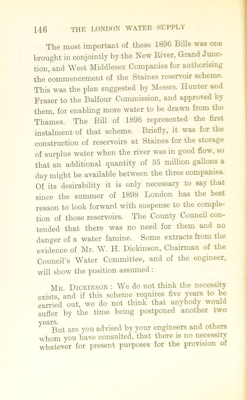 The most important of these 1896 Bills was one brought in conjointly by the New Biver, Grand Junc- tion, and West Middlesex Companies for authorising the commencement of the Staines reservoir scheme. This was the plan suggested by Messrs. Hunter and Fraser to the Balfour Commission, and approved by them, for enabling more water to be drawn from the Thames. The Bill of 1896 represented the first instalment of that scheme. Briefly, it was for the construction of reservoirs at Staines for the storage of surplus water when the river was in good flow, so that an additional quantity of 35 million gallons a day might he available between the three companies. Of its desirability it is only necessary to say that since the summer of 1898 London has the best reason to look forward with suspense to the comple- tion of those reservoirs. The County Council con- tended that there was no need for them and no danger of a water famine. Some extracts from the evidence of Mr. W. H. Dickinson, Chairman of the Council’s Water Committee, and of the engineer, will show the position assumed : Me. Dickinson : We do not think the necessity exists and if this scheme requires five years to be carried out, we do not think that anybody would suffer by the time being postponed another two yealBut are you advised by your engineers and others whom you have consulted, that there is no necessity whatever for present purposes for the provision of