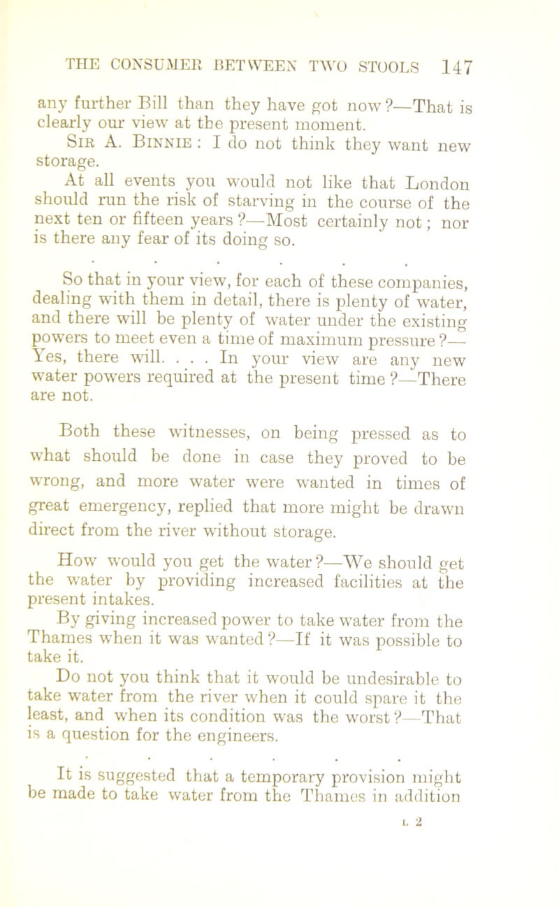 any further Bill than they have got now ?—That is clearly our view at the present moment. Sir A. Binnie : I do not think they want new storage. At all events you would not like that London should run the risk of starving in the course of the next ten or fifteen years ?—Most certainly not; nor is there any fear of its doing so. So that in your view, for each of these companies, dealing with them in detail, there is plenty of water, and there will be plenty of water under the existing powers to meet even a time of maximum pressure ?— Yes, there will. ... In your view are any new water powers required at the present time ?—There are not. Both these witnesses, on being pressed as to what should be done in case they proved to be wrong, and more water were wanted in times of great emergency, replied that more might be drawn direct from the river without storage. How would you get the water?—We should get the water by providing increased facilities at the present intakes. By giving increased power to take water from the Thames when it was wanted ?—If it was possible to take it. Do not you think that it would be undesirable to take water from the river when it could spare it the least, and when its condition was the worst?—That is a question for the engineers. It is suggested that a temporary provision might be made to take water from the Thames in addition