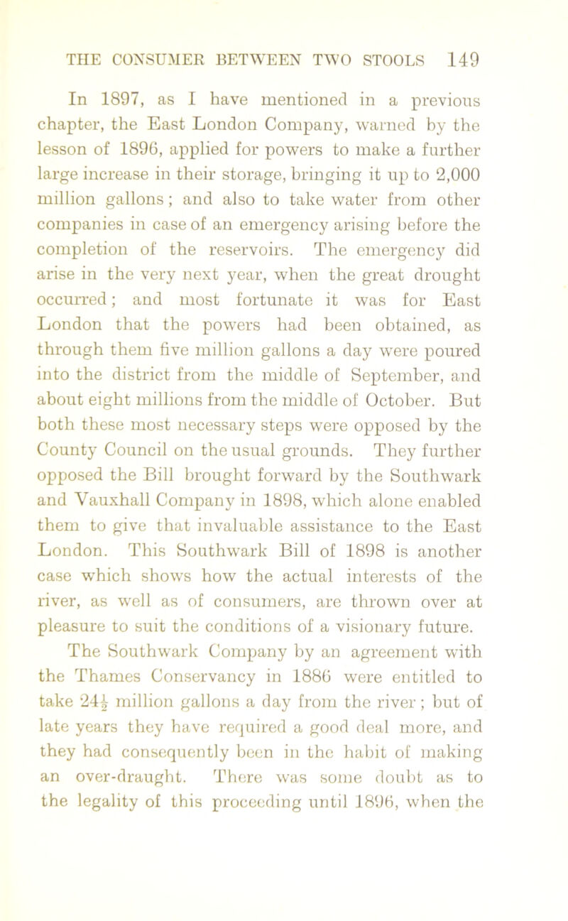In 1897, as I have mentioned in a previous chapter, the East London Company, warned by the lesson of 1896, applied for powers to make a further large increase in their storage, bringing it up to 2,000 million gallons; and also to take water from other companies in case of an emergency arising before the completion of the reservoirs. The emergency did arise in the very next year, when the great drought occurred; and most fortunate it was for East London that the powers had been obtained, as through them five million gallons a day were poured into the district from the middle of September, and about eight millions from the middle of October. But both these most necessary steps were opposed by the County Council on the usual grounds. They further- opposed the Bill brought forward by the Southwark and Vauxhall Company in 1898, which alone enabled them to give that invaluable assistance to the East London. This Southwark Bill of 1898 is another case which shows how the actual interests of the river, as well as of consumers, are thrown over at pleasure to suit the conditions of a visionary future. The Southwark Company by an agreement with the Thames Conservancy in 1886 were entitled to take 244 million gallons a day from the river; hut of late years they have required a good deal more, and they had consequently been in the habit of making an over-draught. There was some doubt as to the legality of this proceeding until 1896, when the