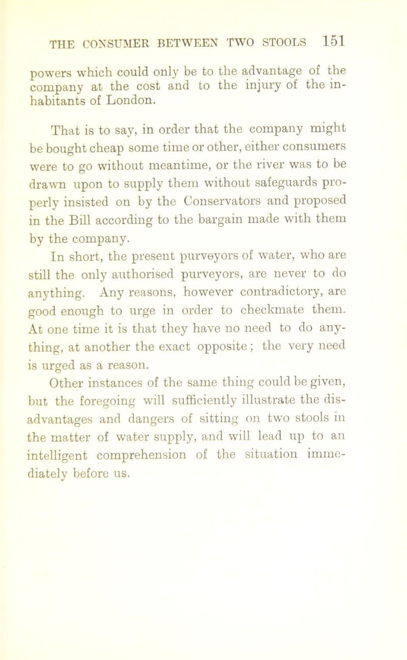powers which could only be to the advantage of the company at the cost and to the injury of the in- habitants of London. That is to say, in order that the company might be bought cheap some time or other, either consumers were to go without meantime, or the river was to be drawn upon to supply them without safeguards pro- perly insisted on by the Conservators and proposed in the Bill according to the bargain made with them by the company. In short, the present purveyors of water, who are still the only authorised purveyors, are never to do anything. Any reasons, however contradictory, are good enough to urge in order to checkmate them. At one time it is that they have no need to do any- thing, at another the exact opposite ; the very need is urged as a reason. Other instances of the same thing could be given, but the foregoing will sufficiently illustrate the dis- advantages and dangers of sitting on two stools in the matter of water supply, and will lead up to an intelligent comprehension of the situation imme- diately before us.