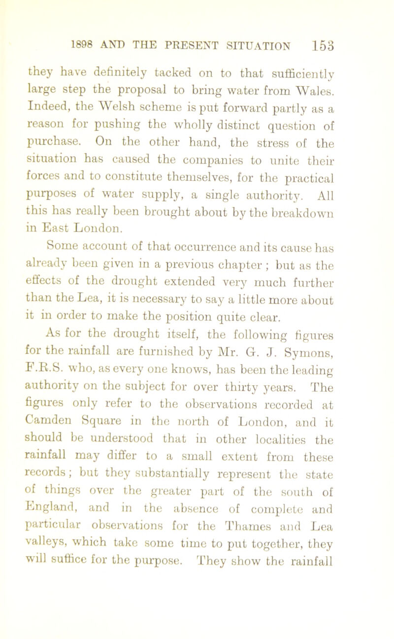 they have definitely tacked on to that sufficiently large step the proposal to bring water from Wales. Indeed, the Welsh scheme is put forward partly as a reason for pushing the wholly distinct question of purchase. On the other hand, the stress of the situation has caused the companies to unite then- forces and to constitute themselves, for the practical purposes of water supply, a single authority. All this has really been brought about by the breakdown in East London. Some account of that occurrence and its cause has already been given in a previous chapter ; but as the effects of the drought extended very much further than the Lea, it is necessary to say a little more about it in order to make the position quite clear. As for the drought itself, the following figures for the rainfall are furnished by Mr. Gl. J. Symons, F.R.S. who, as every one knows, has been the leading authority on the subject for over thirty years. The figures only refer to the observations recorded at Camden Square in the north of London, and it should be understood that in other localities the rainfall may differ to a small extent from these records; but they substantially represent the state of things over the greater part of the south of England, and in the absence of complete and particular observations for the Thames and Lea valleys, which take some time to put together, they will suffice for the purpose. They show the rainfall