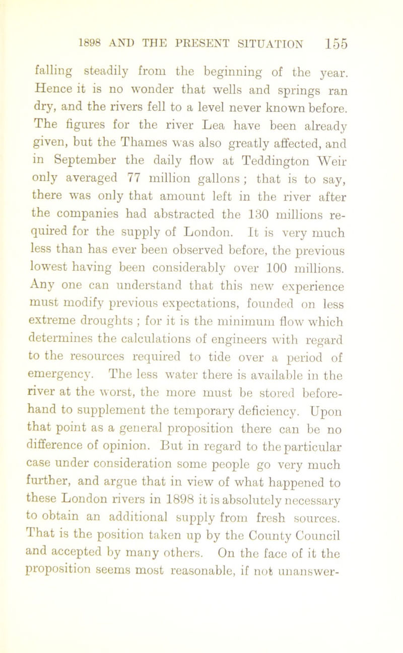 falling steadily from the beginning of the year. Hence it is no wonder that wells and springs ran dry, and the rivers fell to a level never known before. The figures for the river Lea have been already given, but the Thames was also greatly affected, and in September the daily flow at Teddington Weir only averaged 77 million gallons ; that is to say, there was only that amount left in the river after the companies had abstracted the 130 millions re- quired for the supply of London. It is very much less than has ever been observed before, the previous lowest having been considerably over 100 millions. Any one can understand that this new experience must modify previous expectations, founded on less extreme droughts ; for it is the minimum flow which determines the calculations of engineers with regard to the resources required to tide over a period of emergency. The less water there is available in the river at the worst, the more must be stored before- hand to supplement the temporary deficiency. Upon that point as a general proposition there can be no difference of opinion. But in regard to the particular case under consideration some people go very much further, and argue that in view of what happened to these London rivers in 1898 it is absolutely necessary to obtain an additional supply from fresh sources. That is the position taken up by the County Council and accepted by many others. On the face of it the proposition seems most reasonable, if not unanswer-