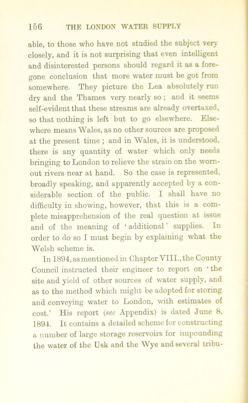 able, to those who have not studied the subject very closely, and it is not surprising that even intelligent and disinterested persons should regard it as a fore- gone conclusion that more water must be got from somewhere. They picture the Lea absolutely run dry and the Thames very nearly so ; and it seems self-evident that these streams are already overtaxed, so that nothing is left but to go elsewhere. Else- where means Wales, as no other sources are proposed at the present time ; and in Wales, it is understood, there is any quantity of water which only needs bringing to London to relieve the strain on the worn- out rivers near at hand. So the case is represented, broadly speaking, and apparently accepted by a con- siderable section of the public. I shall have no difficulty in showing, however, that this is a com- plete misapprehension of the real question at issue and of the meaning of ‘ additional' supplies. In order to do so I must begin by explaining what the Welsh scheme is. In 1894, as mentioned in Chapter VTII., the County Council instructed their engineer to report on ‘ the site and yield of other sources of water supply, and as to the method which might be adopted for storing and conveying water to London, with estimates of cost.’ His report (see Appendix) is dated June 8. 1894. It contains a detailed scheme for constructing a number of large storage reservoirs for impounding the water of the Usk and the Wye and several tribu-