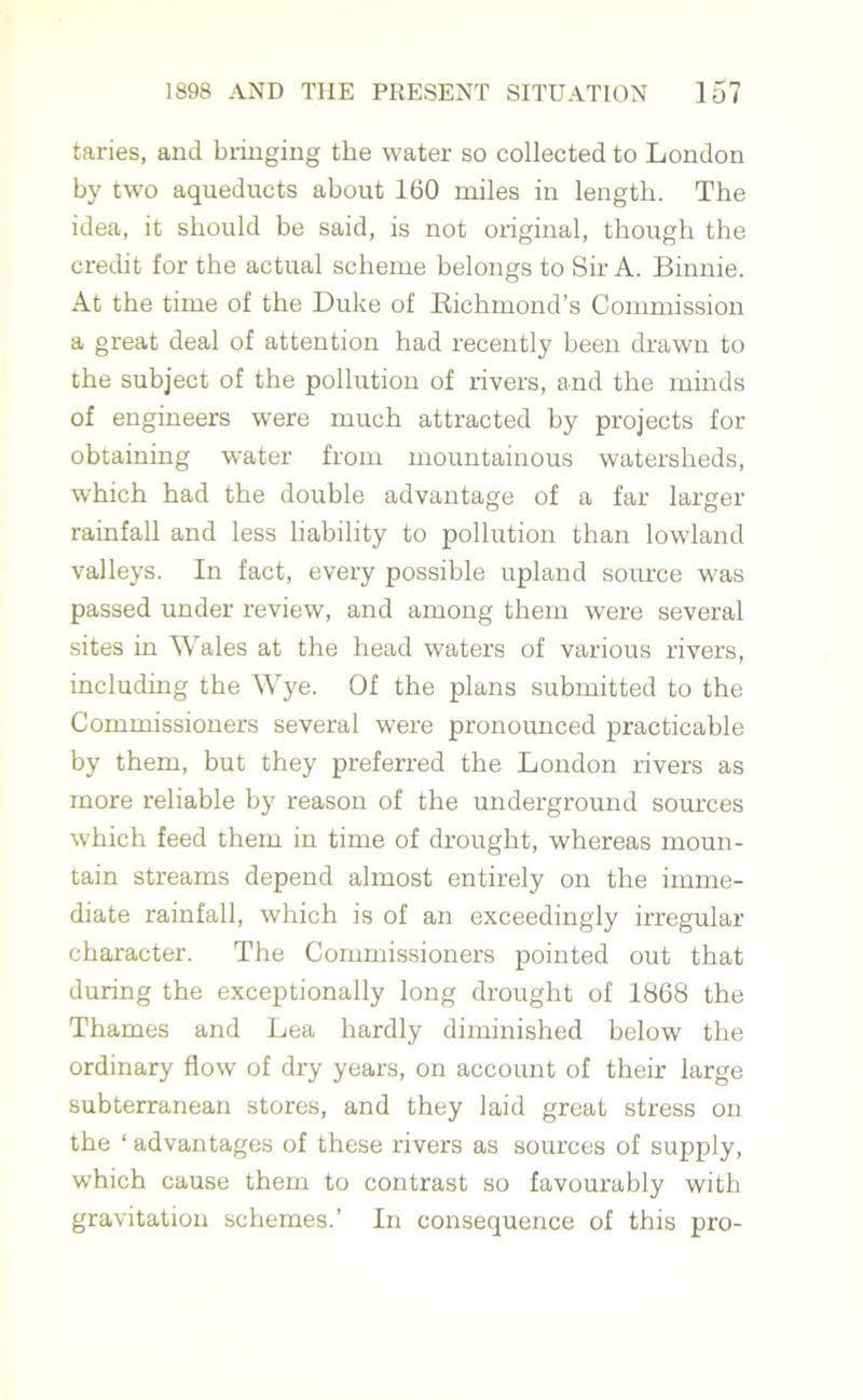 taries, and bringing the water so collected to London by two aqueducts about 160 miles in length. The idea, it should be said, is not original, though the credit for the actual scheme belongs to Sir A. Binnie. At the time of the Duke of Bichmond’s Commission a great deal of attention had recently been drawn to the subject of the pollution of rivers, and the minds of engineers wrere much attracted by projects for obtaining water from mountainous watersheds, which had the double advantage of a far larger rainfall and less liability to pollution than lowland valleys. In fact, every possible upland source was passed under review, and among them were several sites in Wales at the head waters of various rivers, including the Wye. Of the plans submitted to the Commissioners several were pronounced practicable by them, but they preferred the London rivers as more reliable by reason of the underground sources which feed them in time of drought, whereas moun- tain streams depend almost entirely on the imme- diate rainfall, which is of an exceedingly irregular character. The Commissioners pointed out that during the exceptionally long drought of 1868 the Thames and Lea hardly diminished below the ordinary flow of dry years, on account of their large subterranean stores, and they laid great stress on the ‘ advantages of these rivers as sources of supply, which cause them to contrast so favourably with gravitation schemes.’ In consequence of this pro-
