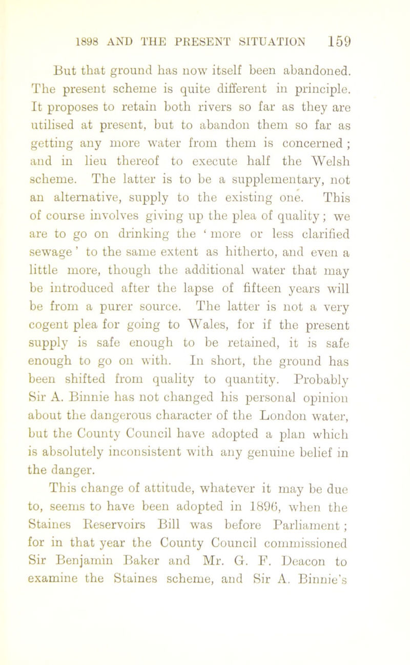 But that ground has now itself been abandoned. The present scheme is quite different in principle. It proposes to retain both rivers so far as they are utilised at present, but to abandon them so far as getting any more water from them is concerned ; and in lieu thereof to execute half the Welsh scheme. The latter is to be a supplementary, not an alternative, supply to the existing one. This of course involves giving up the plea of quality; we are to go on drinking the ‘ more or less clarified sewage ’ to the same extent as hitherto, and even a little more, though the additional water that may be introduced after the lapse of fifteen years will be from a purer source. The latter is not a very cogent plea for going to Wales, for if the present supply is safe enough to be retained, it is safe enough to go on with. In short, the ground has been shifted from quality to quantity. Probably Sir A. Binnie has not changed his personal opinion about the dangerous character of the London water, but the County Council have adopted a plan which is absolutely inconsistent with any genuine belief in the danger. This change of attitude, whatever it may be due to, seems to have been adopted in 1896, when the Staines Keservoirs Bill was before Parliament; for in that year the County Council commissioned Sir Benjamin Baker and Mr. G. F. Deacon to examine the Staines scheme, and Sir A. Binnie’s