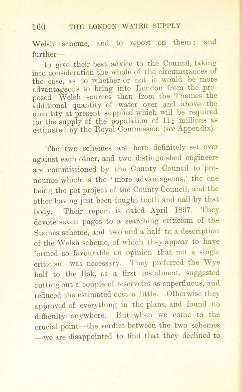 Welsh scheme, and to report on them; and further— to give their best advice to the Council, taking into consideration the whole of the circumstances of the case, as to whether or not it would be more advantageous to bring into London from the pro- posed Welsh sources than from the Thames the additional quantity of water over and above the quantity at present supplied which will be required for the supply of the population of 11£ millions as estimated by the Eoyal Commission (see Appendix). The two schemes are here definitely set over against each other, and two distinguished engineers are commissioned by the County Council to pro- nounce which is the ‘ more advantageous,’ the one being the pet project of the County Council, and the other having just been fought tooth and nail by that body. Their report is dated April 1897. They devote seven pages to a searching criticism of the Staines scheme, and two and a half to a description of the Welsh scheme, of which they appear to have formed so favourable an opinion that not a single criticism was necessary. They preferred the Wye half to the Usk, as a first instalment, suggested cutting out a coiaple of reservoirs as superfluous, and reduced the estimated cost a little. Otherwise they approved of everything in the plans, and found no difficulty anywhere. But when we come to the crucial point—the verdict between the two schemes we are disappointed to find that they declined to
