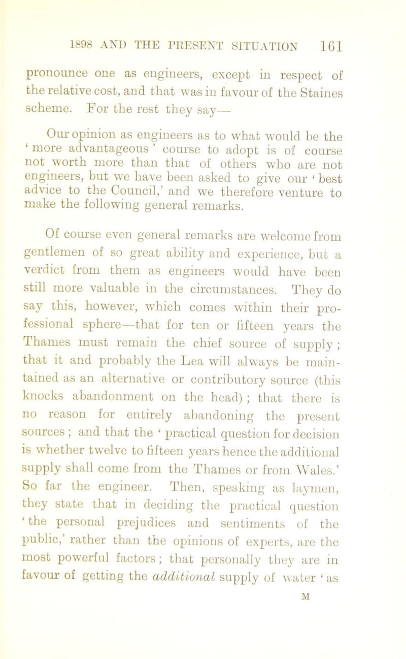 pronounce one as engineers, except in respect of the relative cost, and that was in favour of the Staines scheme. For the rest they say— Our opinion as engineers as to what would be the ‘ more advantageous ’ course to adopt is of course not worth more than that of others who are not engineers, but we have been asked to give our ‘ best advice to the Council,’ and we therefore venture to make the following general remarks. Of course even general remarks are welcome from gentlemen of so great ability and experience, but a verdict from them as engineers would have been still more valuable in the circumstances. They do say this, however, which comes within their pro- fessional sphere—that for ten or fifteen years the Thames must remain the chief source of supply; that it and probably the Lea will always be main- tained as an alternative or contributory source (this knocks abandonment on the head) ; that there is no reason for entirely abandoning the present sources ; and that the ‘ practical question for decision is whether twelve to fifteen years hence the additional supply shall come from the Thames or from Wales.’ So far the engineer. Then, speaking as laymen, they state that in deciding the practical question ‘ the personal prejudices and sentiments of the public,’ rather than the opinions of experts, are the most powerful factors; that personally they are in favour of getting the additional supply of water ‘ as M