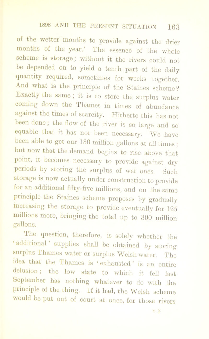of the wetter months to provide against the drier months of the )rear.’ The essence of the whole scheme is storage; without it the rivers could not be depended on to yield a tenth part of the daily quantity required, sometimes for weeks together. And what is the principle of the Staines scheme? Exactly the same ; it is to store the surplus water coming down the Thames in times of abundance against the times of scarcity. Hitherto this has not been done; the flow of the river is so large and so equable that it has not been necessary. We have been able to get our 130 million gallons at all times; but now that the demand begins to rise above that point, it becomes necessary to provide against dry periods by storing the surplus of wet ones. Such stoiage is now actually under construction to provide for an additional fifty-five millions, and on the same principle the Staines scheme proposes by gradually increasing the storage to provide eventually for 125 millions more, bringing the total up to 300 million gallons. The question, therefore, is solely whether the ‘ additional ’ supplies shall he obtained by storing surplus Thames water or surplus Welsh water. The idea that the Thames is ‘ exhausted ’ is an entire delusion; the low state to which it fell last September has nothing whatever to do with the principle of the thing. If it had, the Welsh scheme would be put out of court at once, for those rivers M 2