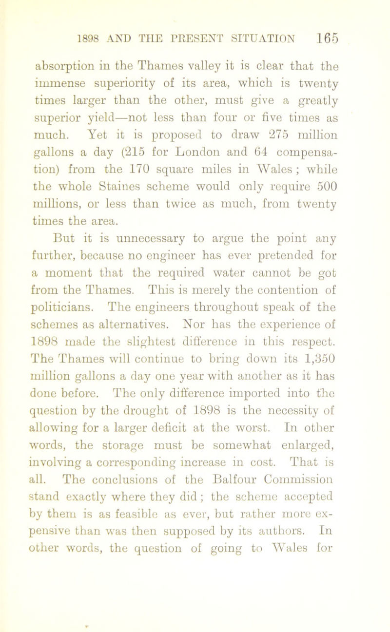 absorption in the Thames valley it is clear that the immense superiority of its area, which is twenty times larger than the other, must give a greatly superior yield—not less than four or five times as much. Yet it is proposed to draw 275 million gallons a day (215 for London and 64 compensa- tion) from the 170 square miles in Wales ; while the whole Staines scheme would only require 500 millions, or less than twice as much, from twenty times the area. But it is unnecessary to argue the point any further, because no engineer has ever pretended for a moment that the required water cannot be got from the Thames. This is merely the contention of politicians. The engineers throughout speak of the schemes as alternatives. Nor has the experience of 1898 made the slightest difference in this respect. The Thames will continue to bring down its 1,350 million gallons a day one year with another as it has done before. The only difference imported into the question by the drought of 1898 is the necessity of allowing for a larger deficit at the worst. In other words, the storage must be somewhat enlarged, involving a corresponding increase in cost. That is all. The conclusions of the Balfour Commission stand exactly where they did ; the scheme accepted by them is as feasible as ever, but rather more ex- pensive than was then supposed by its authors. In other words, the question of going to Wales for