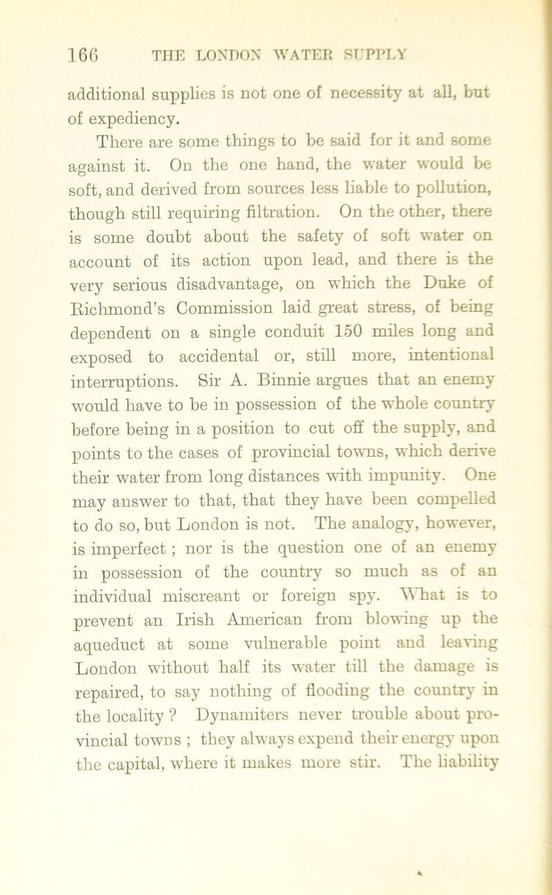 additional supplies is not one of necessity at all, but of expediency. There are some things to be said for it and some against it. On the one hand, the water would be soft, and derived from sources less liable to pollution, though still requiring filtration. On the other, there is some doubt about the safety of soft water on account of its action upon lead, and there is the very serious disadvantage, on which the Duke of Richmond’s Commission laid great stress, of being dependent on a single conduit 150 miles long and exposed to accidental or, still more, intentional interruptions. Sir A. Binnie argues that an enemy would have to be in possession of the whole country before being in a position to cut off the supply, and points to the cases of provincial towns, which derive their water from long distances with impunity. One may answer to that, that they have been compelled to do so, but London is not. The analogy, however, is imperfect; nor is the question one of an enemy in possession of the country so much as of an individual miscreant or foreign spy. W hat is to prevent an Irish American from blowing up the aqueduct at some vulnerable point and leaving London without half its water till the damage is repaired, to say nothing of flooding the country in the locality ? Dynamiters never trouble about pro- vincial towns ; they always expend their energy upon the capital, where it makes more stir. The liability