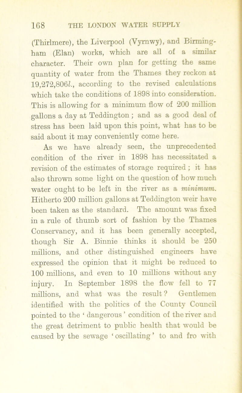 (Thirlmere), the Liverpool (Yymwy), and Birming- ham (Elan) works, which are all of a similar character. Their own plan for getting the same quantity of water from the Thames they reckon at 19,272,8062., according to the revised calculations which take the conditions of 1898 into consideration. This is allowing for a minimum flow of 200 million gallons a day at Teddington ; and as a good deal of stress has been laid upon this point, what has to be said about it may conveniently come here. As we have already seen, the unprecedented condition of the river in 1898 has necessitated a revision of the estimates of storage required ; it has also thrown some light on the question of how much water ought to be left in the river as a minimum. Hitherto 200 million gallons at Teddington weir have been taken as the standard. The amount was fixed in a rule of thumb sort of fashion by the Thames Conservancy, and it has been generally accepted, though Sir A. Binnie thinks it should be 250 millions, and other distinguished engineers have expressed the opinion that it might be reduced to 100 millions, and even to 10 millions without any injury. In September 1898 the flow fell to 77 millions, and what was the result ? Gentlemen identified with the politics of the Comity Council pointed to the ‘ dangerous ’ condition of the river and the great detriment to public health that would be caused by the sewage ‘ oscillating ’ to and fro with