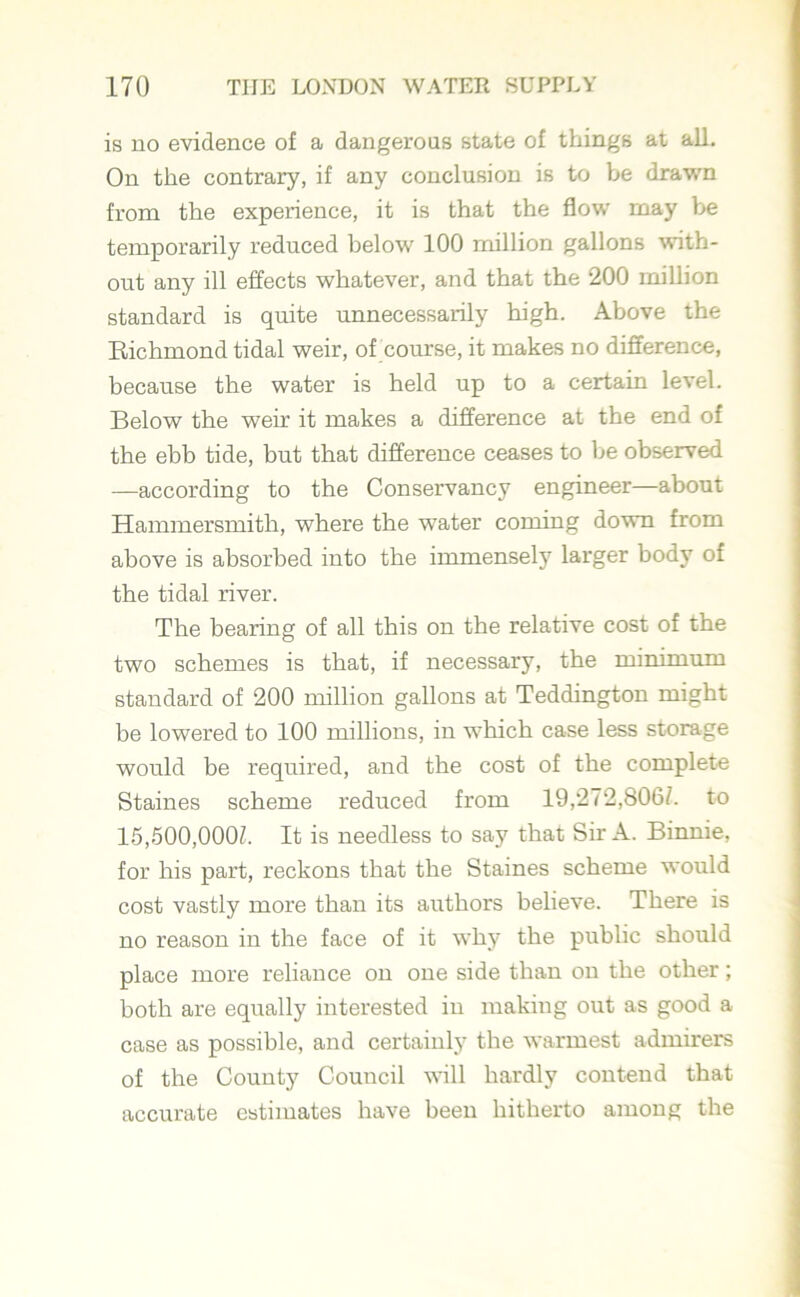 is no evidence of a dangerous state of things at all. On the contrary, if any conclusion is to be drawn from the experience, it is that the flow may be temporarily reduced below 100 million gallons with- out any ill effects whatever, and that the 200 million standard is quite unnecessarily high. Above the Richmond tidal weir, of course, it makes no difference, because the water is held up to a certain level. Below the weir it makes a difference at the end of the ebb tide, but that difference ceases to be observed —according to the Conservancy engineer—about Hammersmith, where the water coming down from above is absorbed into the immensely larger body of the tidal river. The bearing of all this on the relative cost of the two schemes is that, if necessary, the minimum standard of 200 million gallons at Teddington might be lowered to 100 millions, in which case less storage would be required, and the cost of the complete Staines scheme reduced from 19,272,806/. to 15,500,000/. It is needless to say that Sir A. Binnie, for his part, reckons that the Staines scheme would cost vastly more than its authors believe. There is no reason in the face of it why the public should place more reliance on one side than on the other; both are equally interested in making out as good a case as possible, and certainly the warmest admirers of the County Council will hardly contend that accurate estimates have been hitherto among the