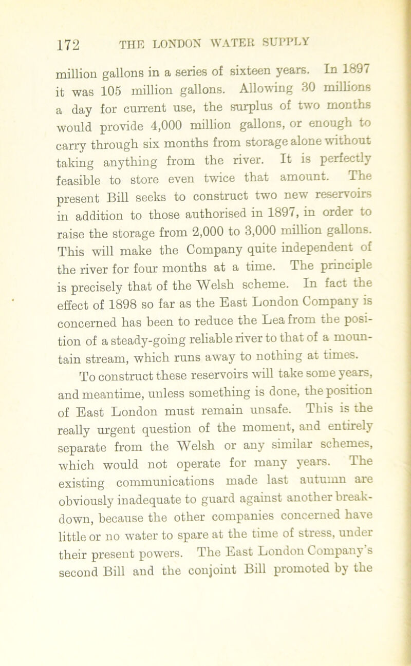 million gallons in a series of sixteen years. In 1897 it was 105 million gallons. Allowing 30 millions a day for current use, the surplus of two months would provide 4,000 million gallons, or enough to carry through six months from storage alone without taking anything from the river. It is perfectly feasible to store even twice that amount. The present Bill seeks to construct two new reservoirs in addition to those authorised in 1897, in order to raise the storage from 2,000 to 3,000 million gallons. This will make the Company quite independent of the river for four months at a time. The principle is precisely that of the Wblsh scheme. In fact the effect of 1898 so far as the East London Company is concerned has been to reduce the Lea from toe posi- tion of a steady-going reliable river to that of a moun- tain stream, which runs away to nothing at times. To construct these reservoirs will take some years, and meantime, unless something is done, the position of East London must remain unsafe. This is the really urgent question of the moment, and entirely separate from the Welsh or any similar schemes, which would not operate for many years. The existing communications made last autumn are obviously inadequate to guard against another bieak- down, because the other companies concerned have little or no water to spare at the time of stress, under their present powers. The East London Company s second Bill and the conjoint Bill promoted by the