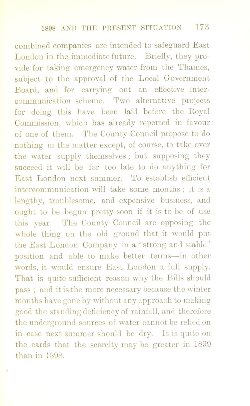 combined companies are intended to safeguard East London in the immediate future. Briefly, they pro- vide for taking emergency water from the Thames, subject to the approval of the Local Government Board, and for carrying out an effective inter- communication scheme. Two alternative projects for doing this have been laid before the Royal Commission, which has already reported in favour of one of them. The County Council propose to do nothing in the matter except, of course, to take over the water supply themselves ; but supposing they succeed it will be far too late to do anything for East London next summer. To establish efficient intercommunication will take some months; it is a lengthy, troublesome, and expensive business, and ought to be begun pretty soon if it is to be of use this year The County Council are opposing the whole thing on the old ground that it would put the East London Company in a ‘ strong and stable ’ position and able to make better terms—in other words, it would ensure East London a full supply. That is quite sufficient reason why the Bills should pass ; and it is the more necessary because the winter months have gone by without any approach to making good the standing deficiency of rainfall, and therefore the underground sources of water cannot be relied on in case next summer should be dry. It is quite on the cards that the scarcity may be greater in 1899 than in 1898.
