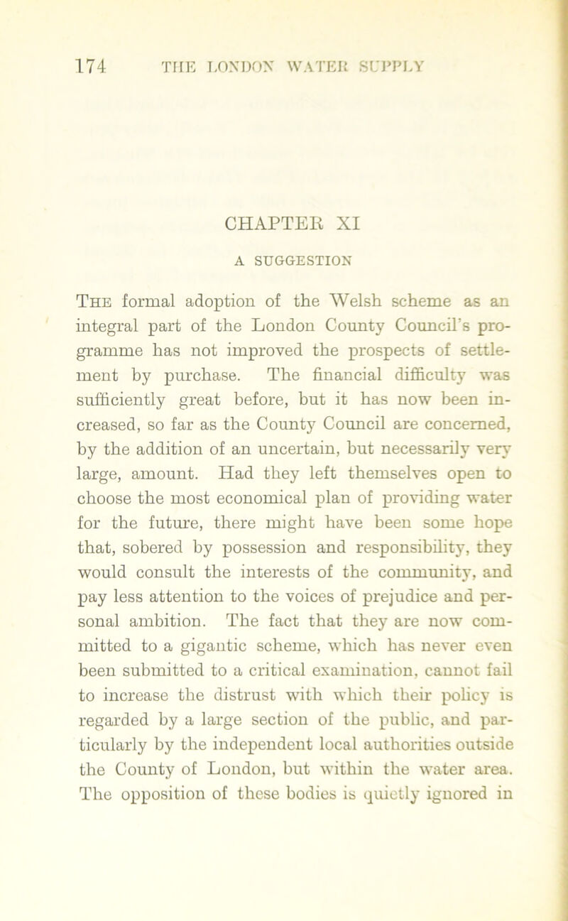 CHAPTER XI A SUGGESTION The formal adoption of the Welsh scheme as an integral part of the London County Council’s pro- gramme has not improved the prospects of settle- ment by purchase. The financial difficulty was sufficiently great before, but it has now been in- creased, so far as the County Council are concerned, by the addition of an uncertain, but necessarily very large, amount. Had they left themselves open to choose the most economical plan of providing water for the future, there might have been some hope that, sobered by possession and responsibility, they would consult the interests of the community, and pay less attention to the voices of prejudice and per- sonal ambition. The fact that they are now com- mitted to a gigantic scheme, which has never even been submitted to a critical examination, cannot fail to increase the distrust with which their policy is regarded by a large section of the public, and par- ticularly by the independent local authorities outside the County of London, but within the water area. The opposition of these bodies is quietly ignored in
