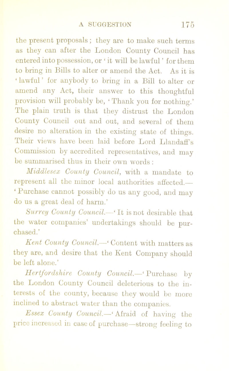 the present proposals ; they are to make such terms as they can after the London County Council has entered into possession, or 1 it will be lawful ’ for them to bring in Bills to alter or amend the Act. As it is ‘ lawful ’ for anybody to bring in a Bill to alter or amend any Act, their answer to this thoughtful provision will probably be, ‘ Thank you for nothing.’ The plain truth is that they distrust the London County Council out and out, and several of them desire no alteration in the existing state of things. Their views have been laid before Lord Llandafif’s Commission by accredited representatives, and may be summarised thus in their own words : Middlesex County Council, with a mandate to represent all the minor local authorities affected.— ‘ Purchase cannot possibly do us any good, and may do us a great deal of harm.’ Surrey County Council.— ‘ It is not desirable that the water companies’ undertakings should be pur- chased.’ Kent County Council.—‘ Content with matters as they are, and desire that the Kent Company should be left alone.’ Hertfordshire County Council.—‘ Purchase by the London County Council deleterious to the in- terests of the county, because they would be more inclined to abstract water than the companies. Essex County Council.—‘ Afraid of having the price increased in case of purchase—strong feeling to
