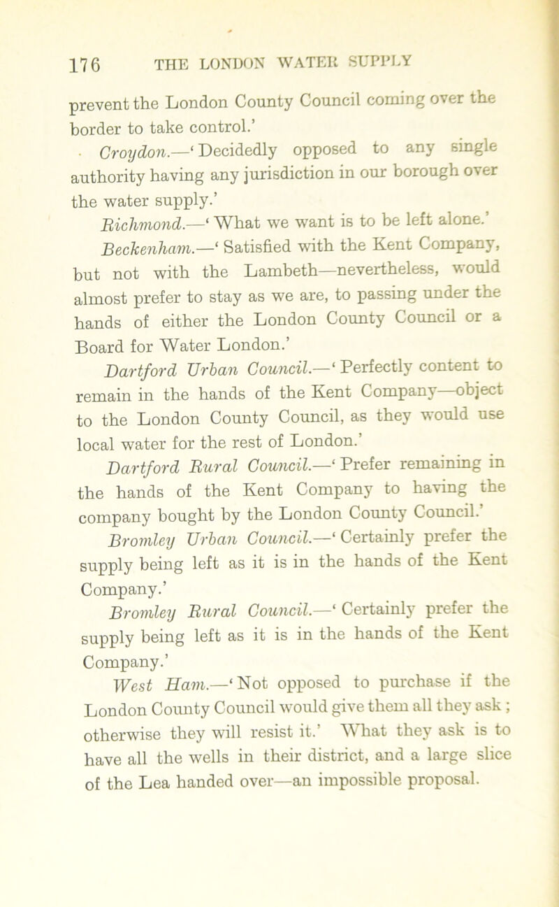 prevent the London County Council corning over the border to take control.’ Croydon.—‘ Decidedly opposed to any single authority having any jurisdiction in our borough over the water supply.’ Richmond.—‘ What we want is to be left alone.’ Beckenham‘ Satisfied with the Kent Company, but not with the Lambeth—nevertheless, would almost prefer to stay as we are, to passing under the hands of either the London County Council or a Board for Water London.’ Dartford Urban Council‘ Perfectly content to remain in the hands of the Kent Company—object to the London County Council, as they would use local water for the rest of London.’ Dartford Rural Council.—1 Prefer remaining in the hands of the Kent Company to having the company bought by the London County Council.’ Bromley Urban Council.—1 Certainly prefer the supply being left as it is in the hands of the Kent Company.’ Bromley Rural Council.—1 Certainly prefer the supply being left as it is in the hands of the Kent Company.’ West Ham.—‘Not opposed to purchase if the London County Council would give them all they ask ; otherwise they will resist it.’ What they ask is to have all the wells in their district, and a large slice of the Lea handed over—an impossible proposal.