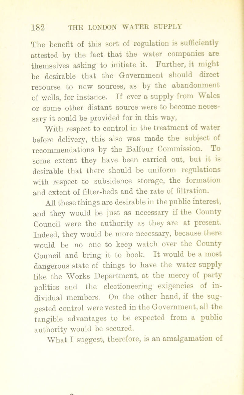 The benefit of this sort of regulation is sufficiently attested by the fact that the water companies are themselves asking to initiate it. F urther, it might be desirable that the Government should direct recourse to new sources, as by the abandonment of wells, for instance. If ever a supply from Wales or some other distant source were to become neces- sary it could be provided for in this way, With respect to control in the treatment of water before delivery, this also was made the subject of recommendations by the Balfour Commission. To some extent they have been carried out, but it is desirable that there should be uniform regulations with respect to subsidence storage, the formation and extent of filter-beds and the rate of filtration. All these things are desirable in the public interest, and they would be just as necessary if the County Council were the authority as they are at present. Indeed, they would be more necessary, because there would be no one to keep watch over the County Council and bring it to book. It would be a most dangerous state of things to have the water supply like the Works Department, at the mercy of party politics and the electioneering exigencies of in- dividual members. On the other hand, if the sug- gested control were vested in the Government, all the O tangible advantages to be expected from a public authority would be secured. What I suggest, therefore, is an amalgamation of